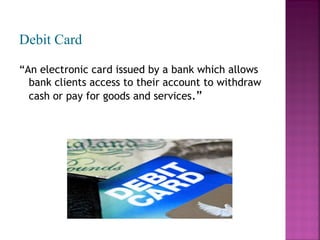 Debit Card
“An electronic card issued by a bank which allows
bank clients access to their account to withdraw
cash or pay for goods and services.”

 