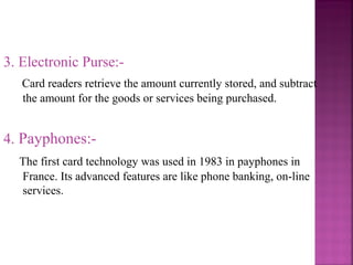 3. Electronic Purse:Card readers retrieve the amount currently stored, and subtract
the amount for the goods or services being purchased.

4. Payphones:The first card technology was used in 1983 in payphones in
France. Its advanced features are like phone banking, on-line
services.

 