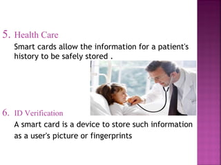 5. Health Care
Smart cards allow the information for a patient's
history to be safely stored .

6.

ID Verification
A smart card is a device to store such information
as a user's picture or fingerprints

 