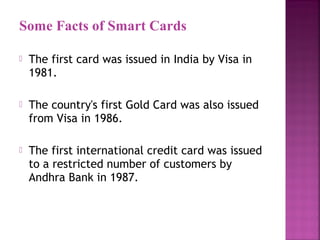 Some Facts of Smart Cards


The first card was issued in India by Visa in
1981.



The country's first Gold Card was also issued
from Visa in 1986.



The first international credit card was issued
to a restricted number of customers by
Andhra Bank in 1987.

 