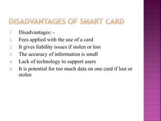 
1.
2.
3.
4.
5.

Disadvantages: Fees applied with the use of a card
It gives liability issues if stolen or lost
The accuracy of information is small
Lack of technology to support users
It is potential for too much data on one card if lost or
stolen

 
