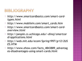 










http://www.smartcardbasics.com/smart-cardtypes.html
http://www.mobilein.com/smart_cards.htm
http://www.smartcardbasics.com/smart-cardoverview.html
http://people.cs.uchicago.edu/~dinoj/smartcar
d/applications.html
http://web.mit.edu/ecom/Spring1997/gr12/2US
ES.HTM
http://www.ehow.com/facts_4843889_advantag
es-disadvantages-using-smart-cards.html

 