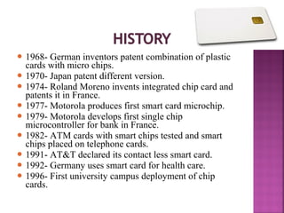  1968-

German inventors patent combination of plastic
cards with micro chips.
 1970- Japan patent different version.
 1974- Roland Moreno invents integrated chip card and
patents it in France.
 1977- Motorola produces first smart card microchip.
 1979- Motorola develops first single chip
microcontroller for bank in France.
 1982- ATM cards with smart chips tested and smart
chips placed on telephone cards.
 1991- AT&T declared its contact less smart card.
 1992- Germany uses smart card for health care.
 1996- First university campus deployment of chip
cards.

 