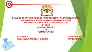 COLLEGE OF APPLIED SCIENCE AND PROFESSIONAL STUDIES, CHIKHLI
VEER NARMAD SOUTH GUJARAT UNIVERSITY, SURAT
BACHLOR OF COMPUTER APPLICATION(B.C.A.)
3rd YEAR
SEMINAR REPORT
ON
“SMART CARDS”
GUIDED BY: SUBMITTED BY:
ASS. PROF. PRAGNESH B. DESAI SAHRE AJAY S.
 