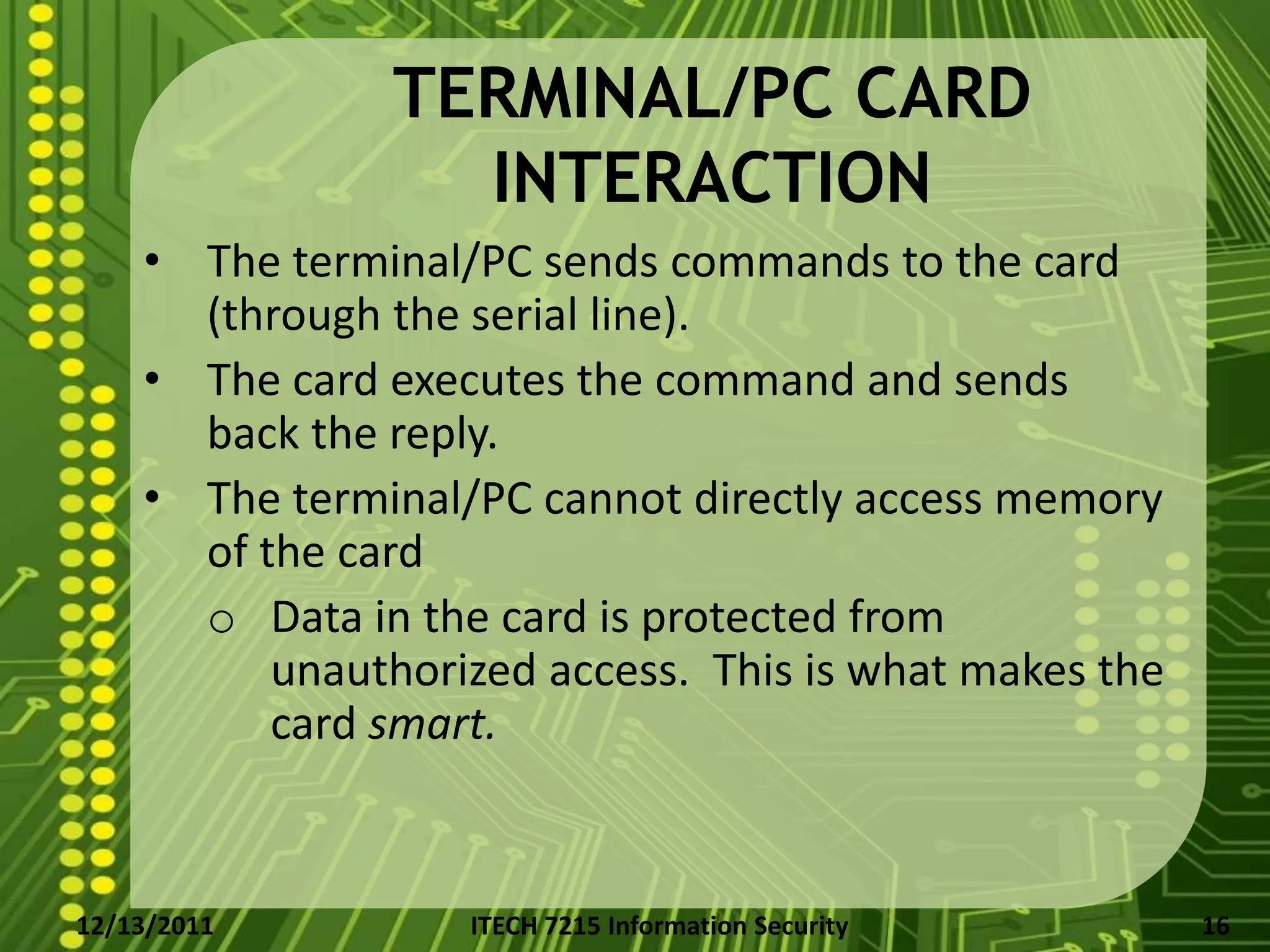 TERMINAL/PC CARD
                 INTERACTION
    • The terminal/PC sends commands to the card
      (through the serial line).
    • The card executes the command and sends
      back the reply.
    • The terminal/PC cannot directly access memory
      of the card
      o Data in the card is protected from
          unauthorized access. This is what makes the
          card smart.


12/13/2011         ITECH 7215 Information Security      16
 