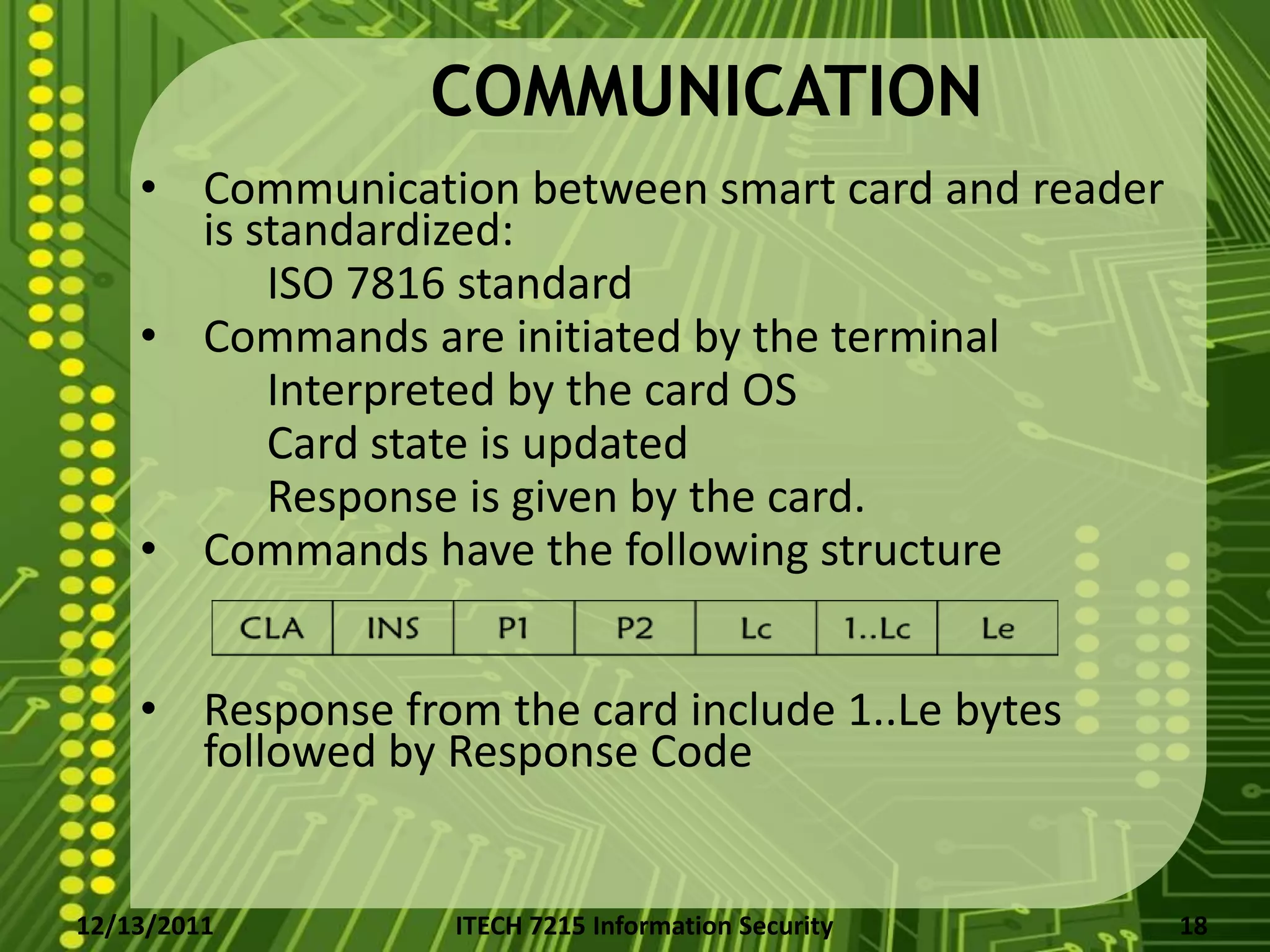 COMMUNICATION
    • Communication between smart card and reader
      is standardized:
          ISO 7816 standard
    • Commands are initiated by the terminal
          Interpreted by the card OS
          Card state is updated
          Response is given by the card.
    • Commands have the following structure


    • Response from the card include 1..Le bytes
      followed by Response Code


12/13/2011         ITECH 7215 Information Security   18
 