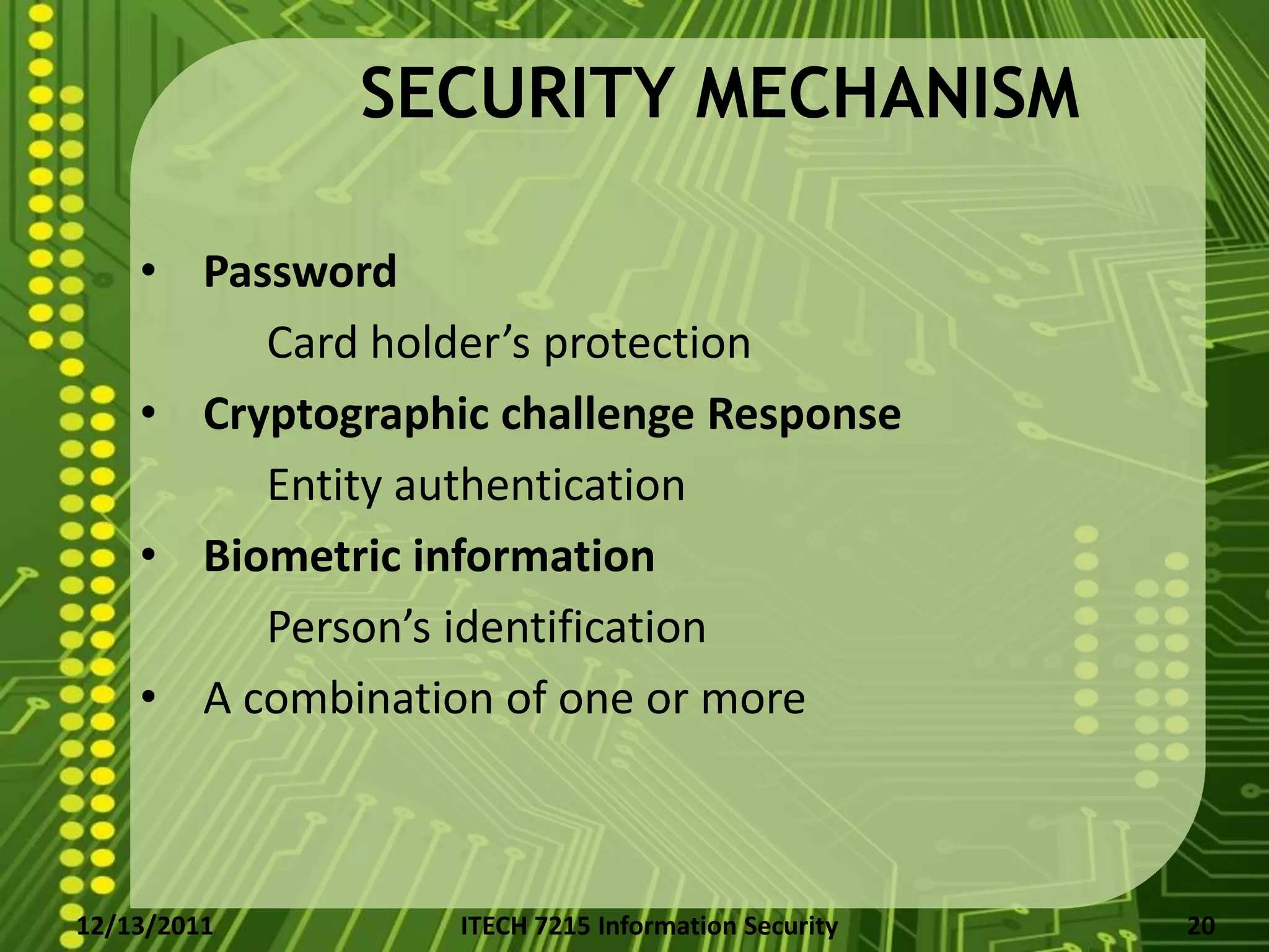 SECURITY MECHANISM

    • Password
         Card holder’s protection
    • Cryptographic challenge Response
         Entity authentication
    • Biometric information
         Person’s identification
    • A combination of one or more



12/13/2011        ITECH 7215 Information Security   20
 