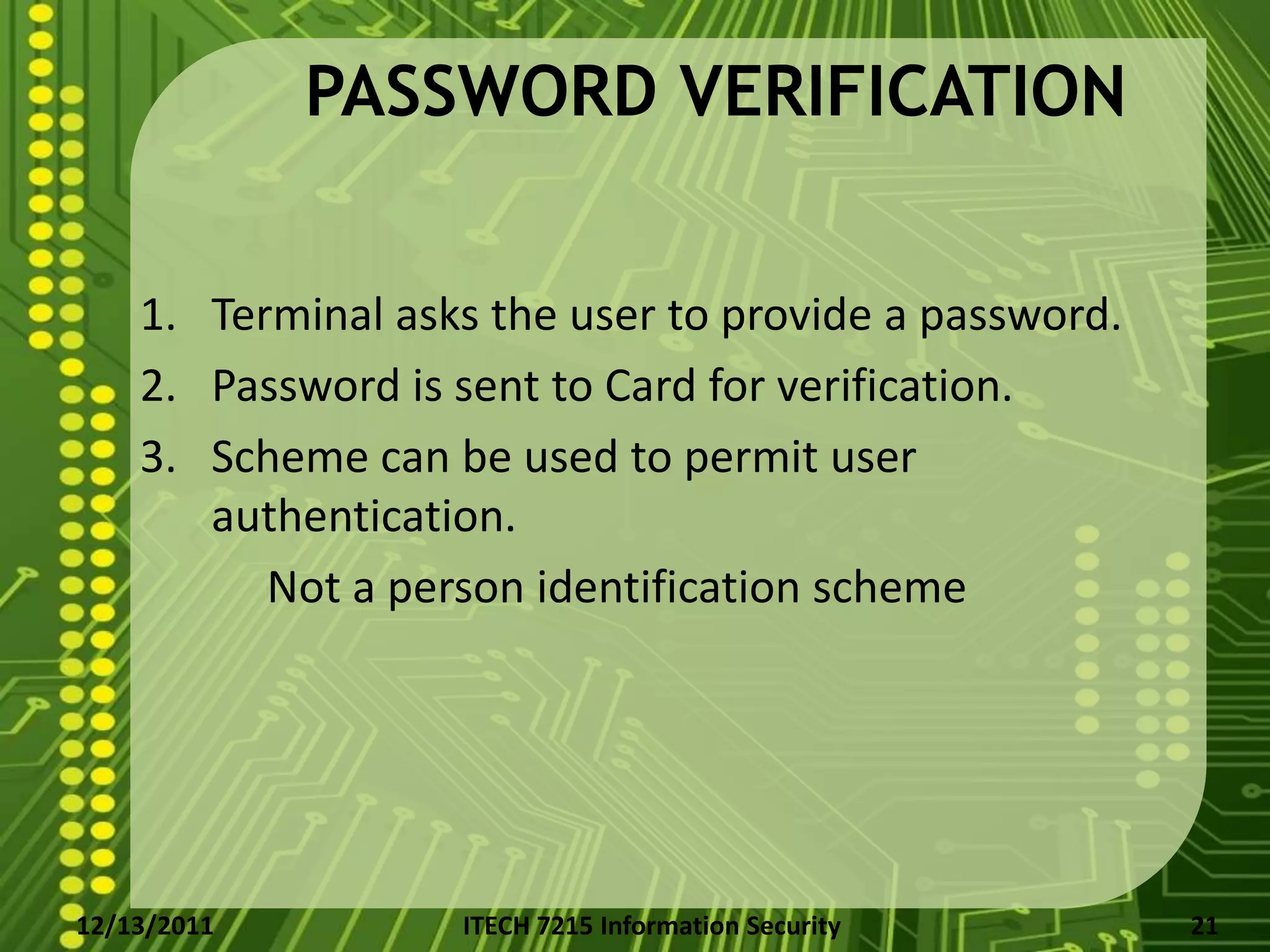 PASSWORD VERIFICATION


    1. Terminal asks the user to provide a password.
    2. Password is sent to Card for verification.
    3. Scheme can be used to permit user
       authentication.
          Not a person identification scheme




12/13/2011         ITECH 7215 Information Security     21
 