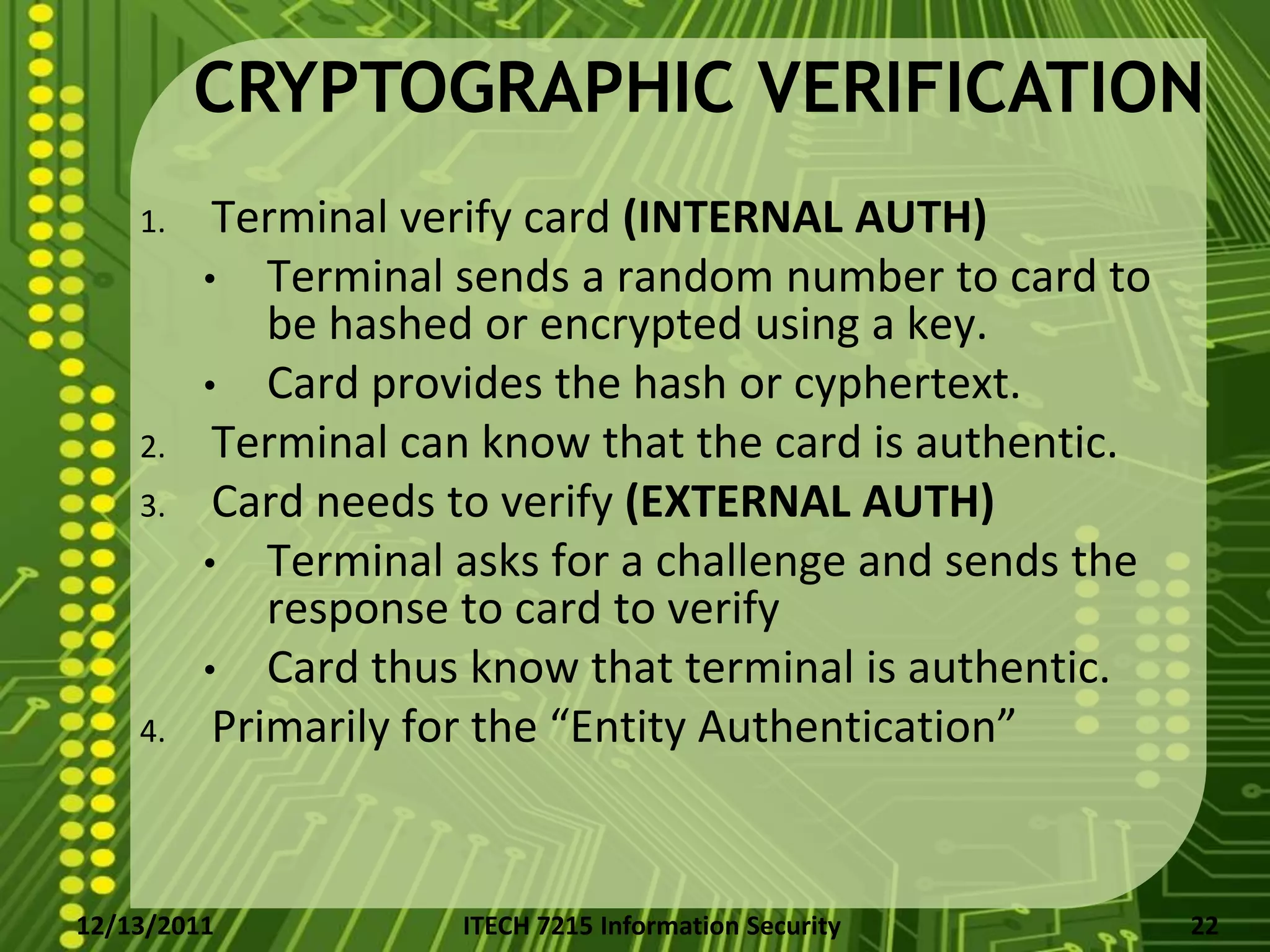 CRYPTOGRAPHIC VERIFICATION
    1.    Terminal verify card (INTERNAL AUTH)
         • Terminal sends a random number to card to
             be hashed or encrypted using a key.
         • Card provides the hash or cyphertext.
    2.    Terminal can know that the card is authentic.
    3.    Card needs to verify (EXTERNAL AUTH)
         • Terminal asks for a challenge and sends the
             response to card to verify
         • Card thus know that terminal is authentic.
    4.    Primarily for the “Entity Authentication”


12/13/2011           ITECH 7215 Information Security      22
 
