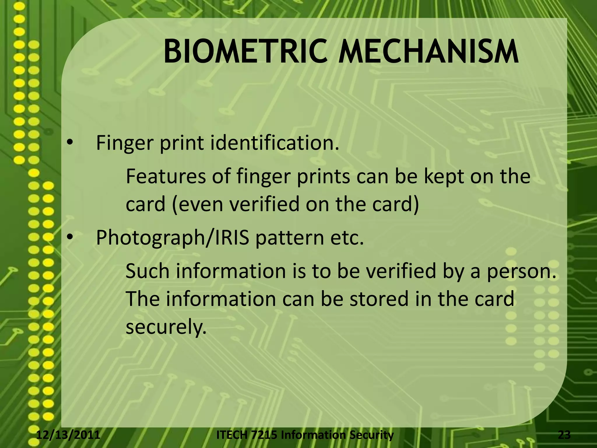 BIOMETRIC MECHANISM

    • Finger print identification.
         Features of finger prints can be kept on the
         card (even verified on the card)
    • Photograph/IRIS pattern etc.
         Such information is to be verified by a person.
         The information can be stored in the card
         securely.



12/13/2011         ITECH 7215 Information Security         23
 