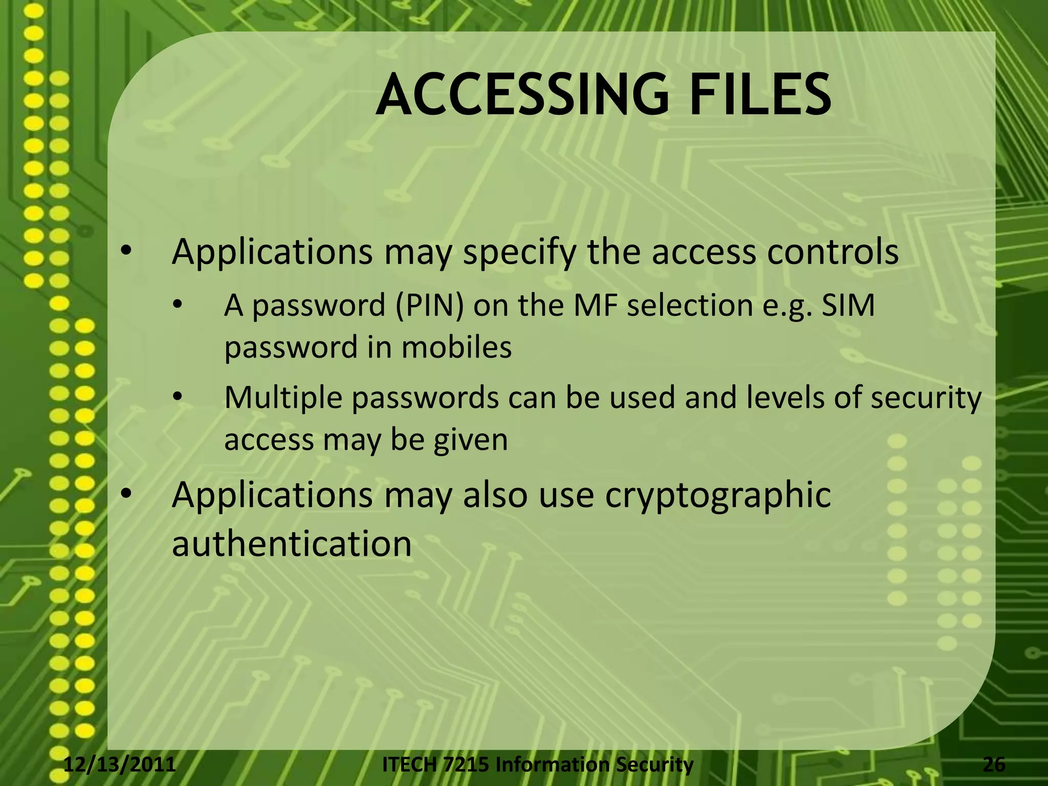 ACCESSING FILES

    • Applications may specify the access controls
         •   A password (PIN) on the MF selection e.g. SIM
             password in mobiles
         •   Multiple passwords can be used and levels of security
             access may be given
    • Applications may also use cryptographic
      authentication




12/13/2011              ITECH 7215 Information Security              26
 