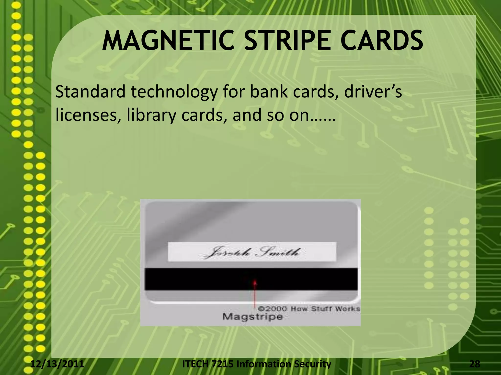 MAGNETIC STRIPE CARDS
    Standard technology for bank cards, driver’s
    licenses, library cards, and so on……




12/13/2011          ITECH 7215 Information Security   28
 