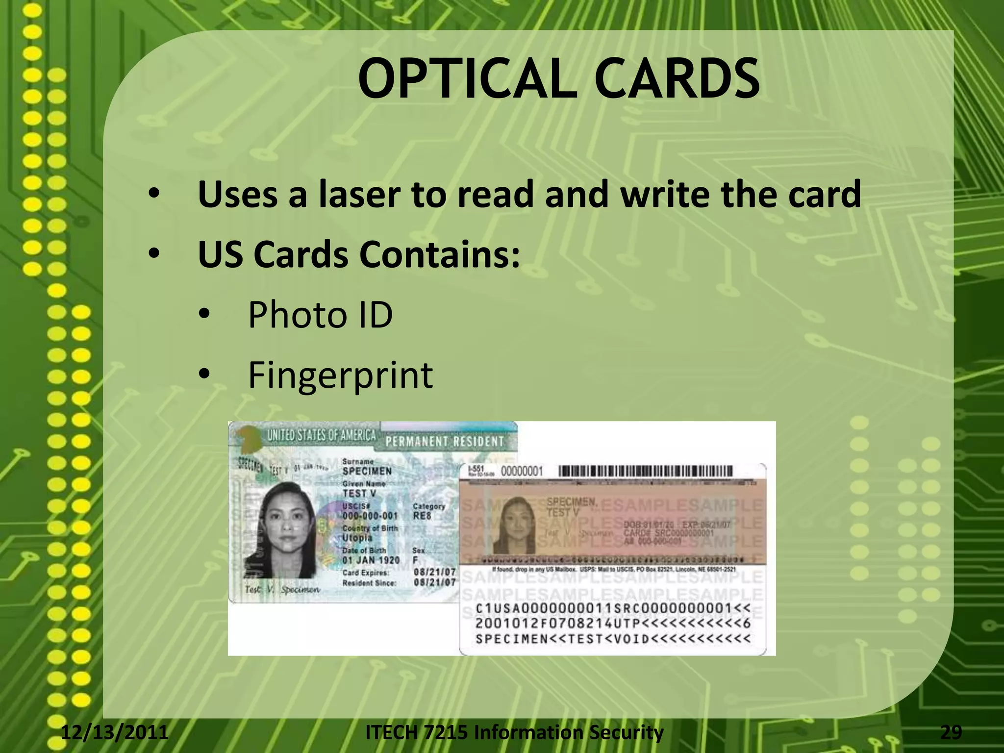 OPTICAL CARDS
       • Uses a laser to read and write the card
       • US Cards Contains:
         • Photo ID
         • Fingerprint




12/13/2011         ITECH 7215 Information Security   29
 