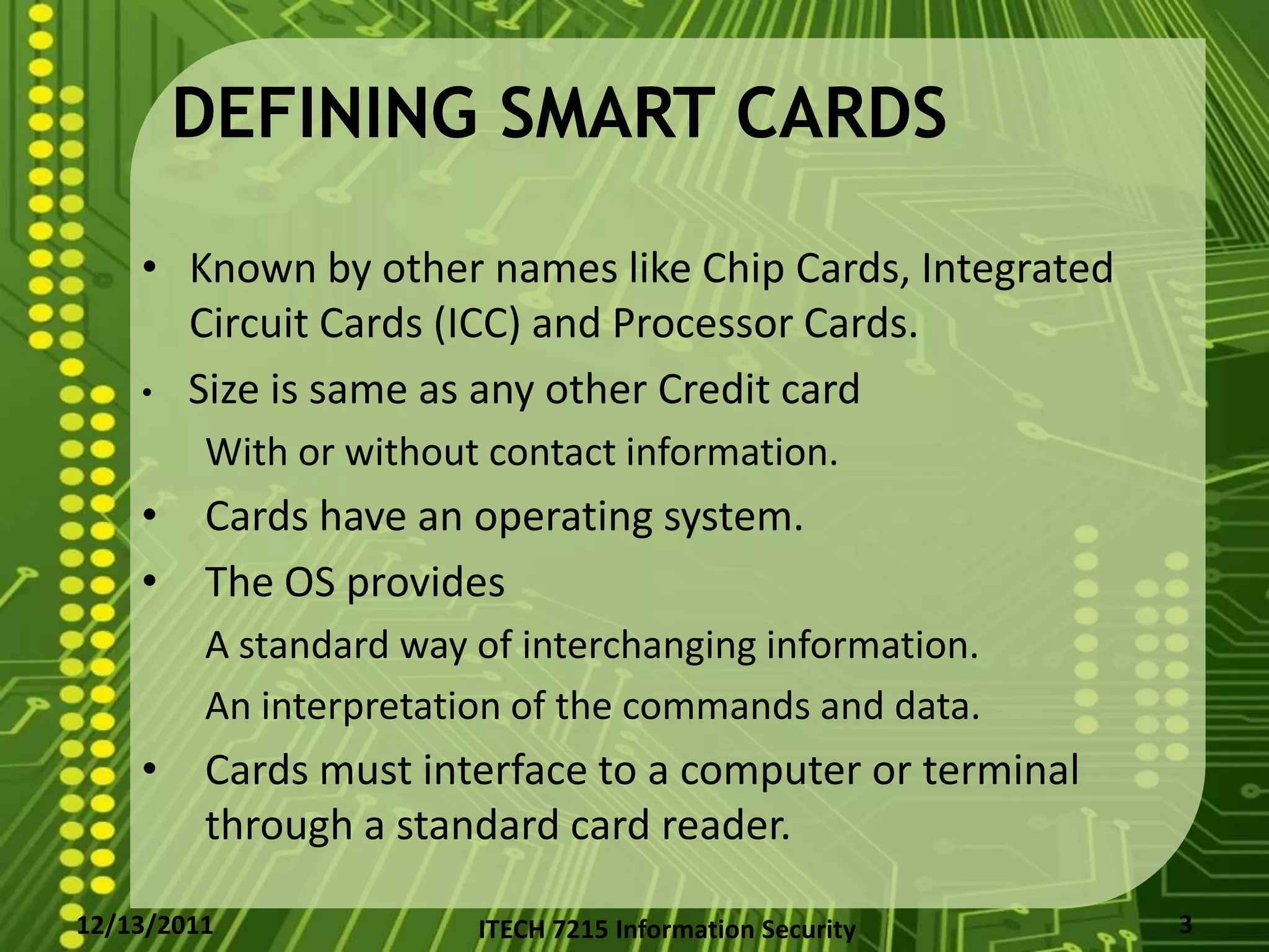 DEFINING SMART CARDS

    • Known by other names like Chip Cards, Integrated
      Circuit Cards (ICC) and Processor Cards.
    • Size is same as any other Credit card
         With or without contact information.
    •    Cards have an operating system.
    •    The OS provides
         A standard way of interchanging information.
         An interpretation of the commands and data.
    •    Cards must interface to a computer or terminal
         through a standard card reader.

12/13/2011              ITECH 7215 Information Security   3
 