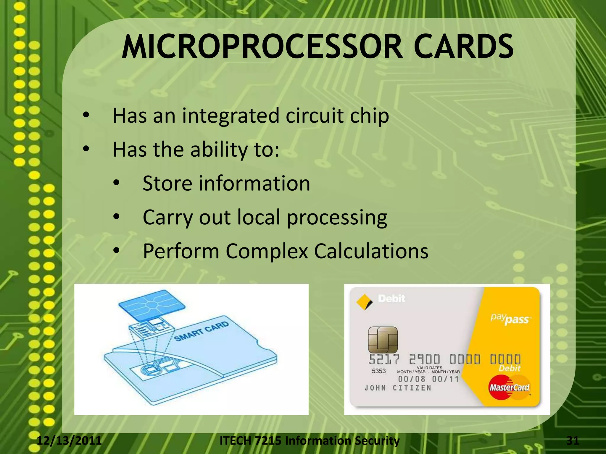 MICROPROCESSOR CARDS
      • Has an integrated circuit chip
      • Has the ability to:
        • Store information
        • Carry out local processing
        • Perform Complex Calculations




12/13/2011        ITECH 7215 Information Security   31
 