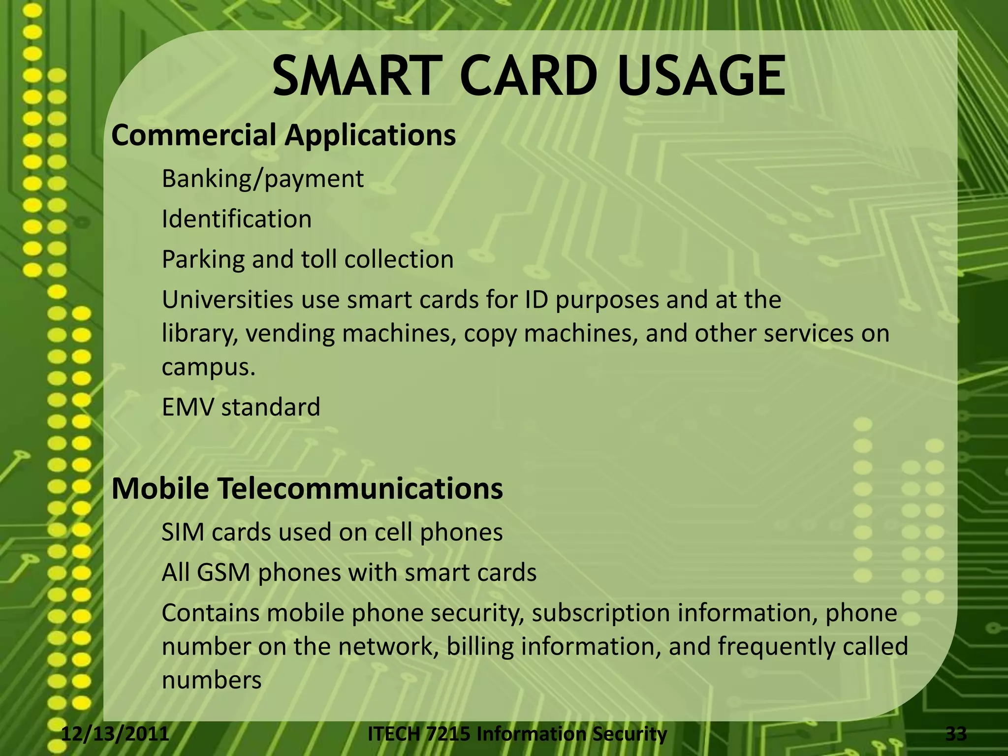 SMART CARD USAGE
    Commercial Applications
         Banking/payment
         Identification
         Parking and toll collection
         Universities use smart cards for ID purposes and at the
         library, vending machines, copy machines, and other services on
         campus.
         EMV standard

    Mobile Telecommunications
         SIM cards used on cell phones
         All GSM phones with smart cards
         Contains mobile phone security, subscription information, phone
         number on the network, billing information, and frequently called
         numbers
12/13/2011                ITECH 7215 Information Security                    33
 
