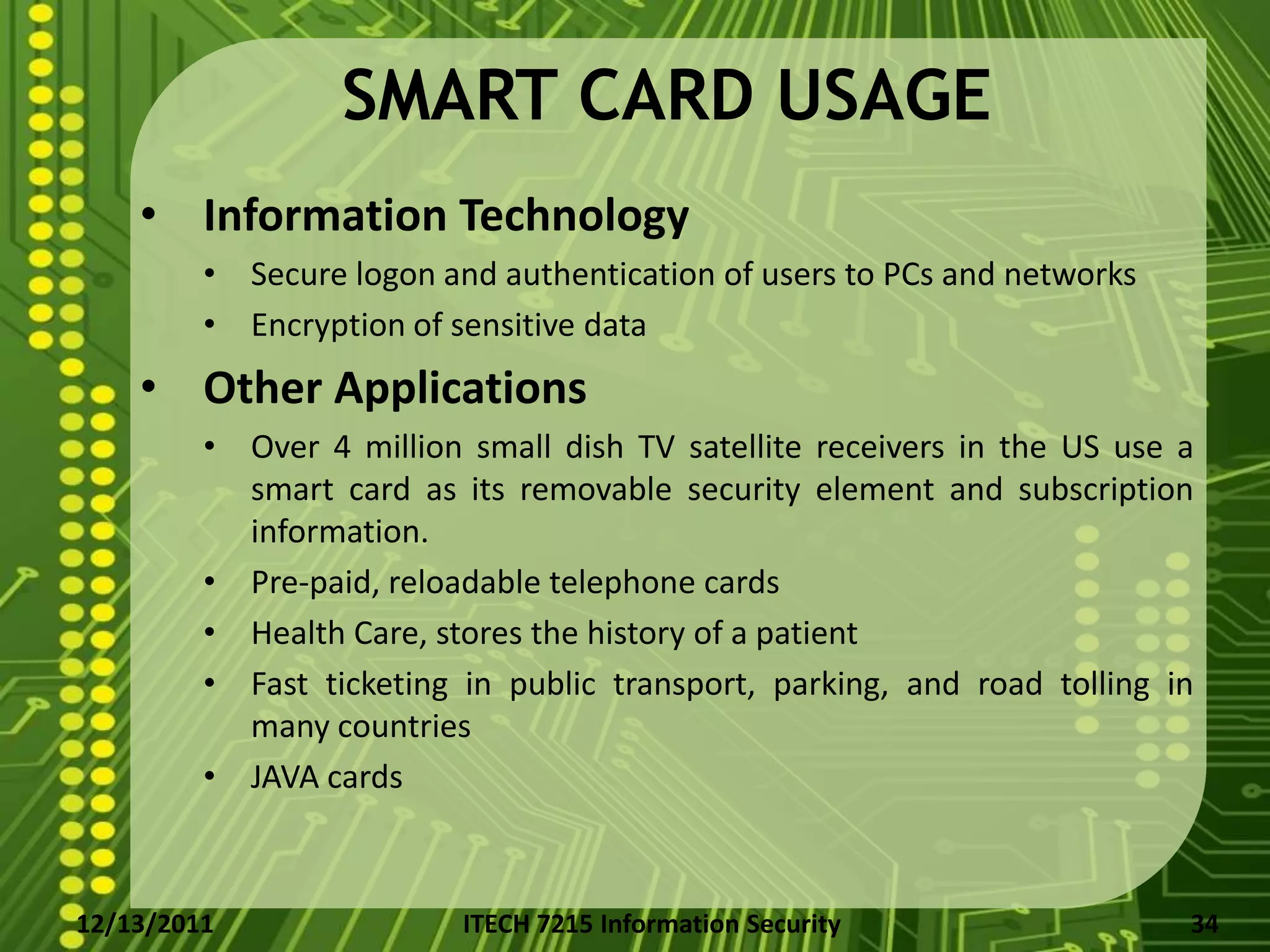 SMART CARD USAGE
    • Information Technology
         • Secure logon and authentication of users to PCs and networks
         • Encryption of sensitive data
    • Other Applications
         • Over 4 million small dish TV satellite receivers in the US use a
           smart card as its removable security element and subscription
           information.
         • Pre-paid, reloadable telephone cards
         • Health Care, stores the history of a patient
         • Fast ticketing in public transport, parking, and road tolling in
           many countries
         • JAVA cards



12/13/2011                ITECH 7215 Information Security                 34
 