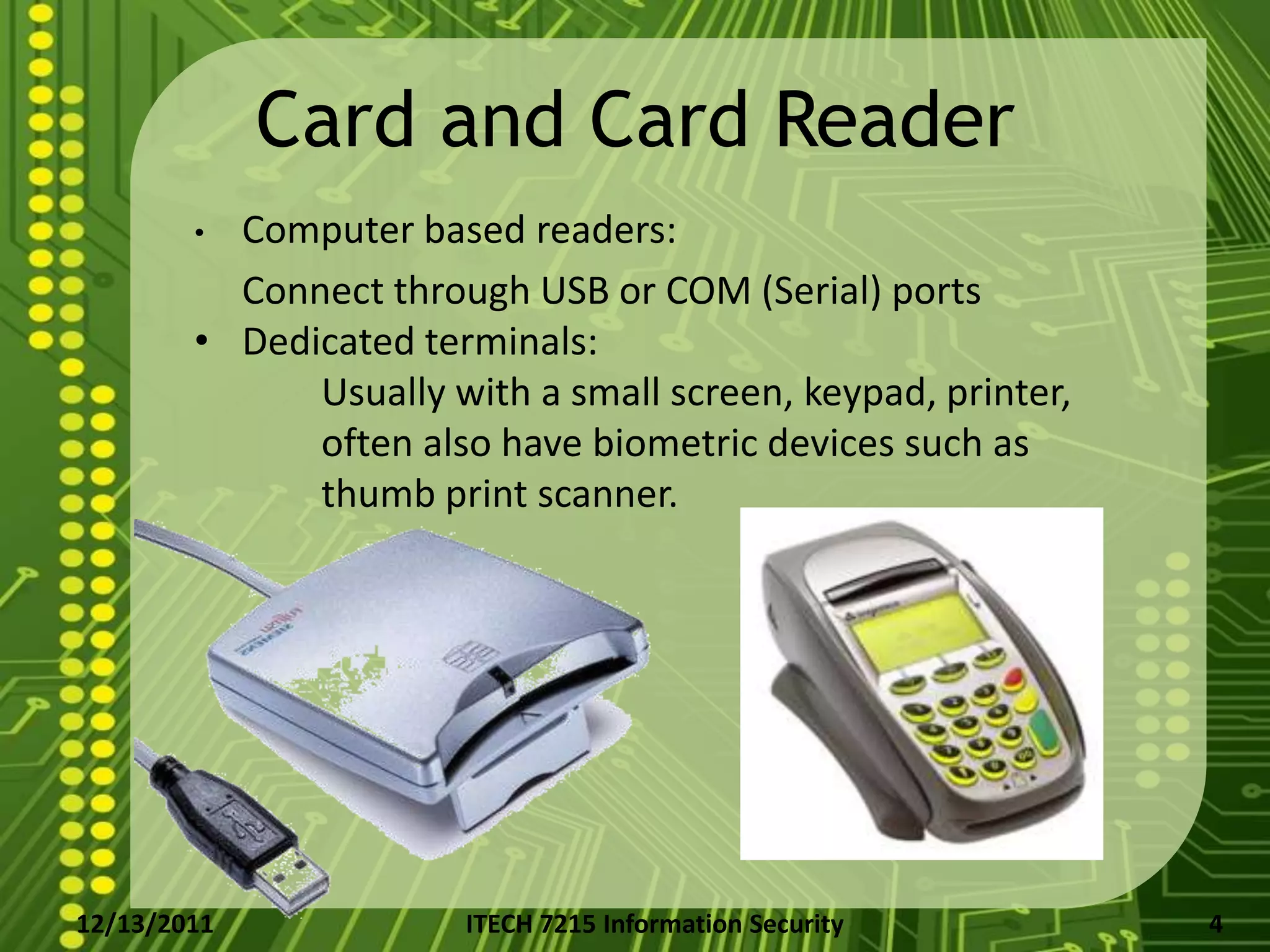 Card and Card Reader
        • Computer based readers:
          Connect through USB or COM (Serial) ports
        • Dedicated terminals:
              Usually with a small screen, keypad, printer,
              often also have biometric devices such as
              thumb print scanner.




12/13/2011             ITECH 7215 Information Security        4
 