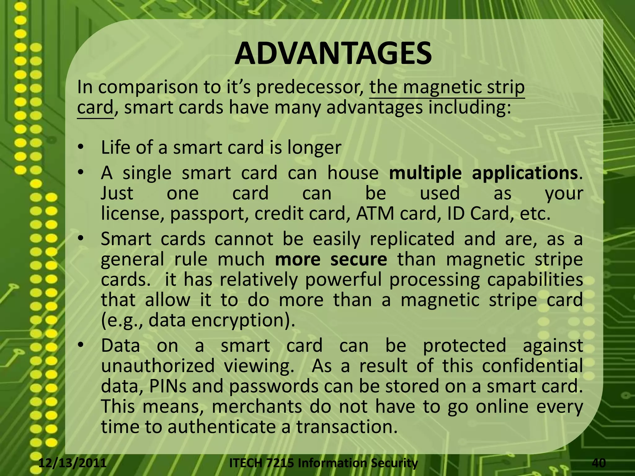 ADVANTAGES
     In comparison to it’s predecessor, the magnetic strip
     card, smart cards have many advantages including:
     • Life of a smart card is longer
     • A single smart card can house multiple applications.
       Just     one     card     can    be   used     as     your
       license, passport, credit card, ATM card, ID Card, etc.
     • Smart cards cannot be easily replicated and are, as a
       general rule much more secure than magnetic stripe
       cards. it has relatively powerful processing capabilities
       that allow it to do more than a magnetic stripe card
       (e.g., data encryption).
     • Data on a smart card can be protected against
       unauthorized viewing. As a result of this confidential
       data, PINs and passwords can be stored on a smart card.
       This means, merchants do not have to go online every
       time to authenticate a transaction.
12/13/2011             ITECH 7215 Information Security              40
 