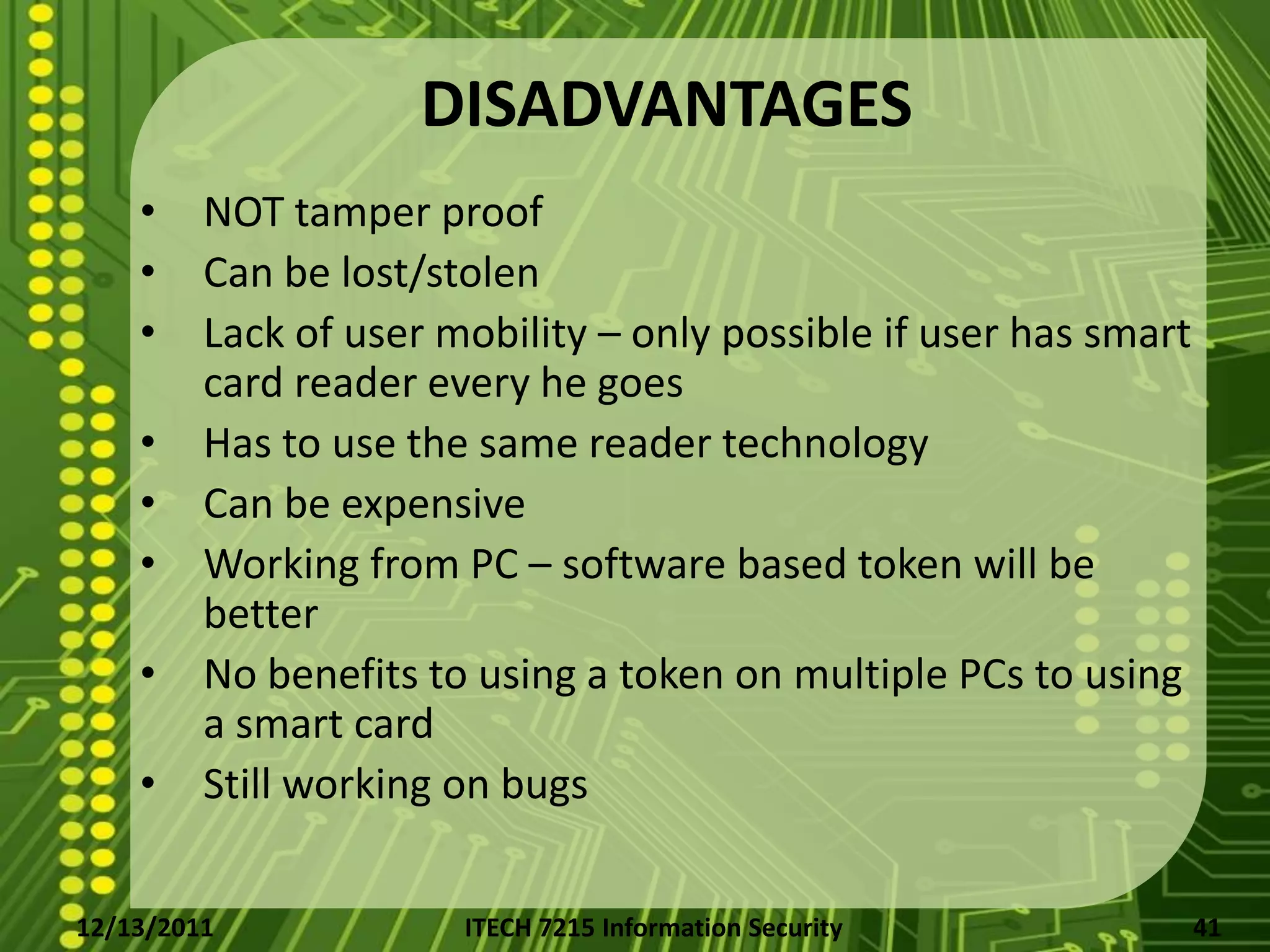 DISADVANTAGES
    •    NOT tamper proof
    •    Can be lost/stolen
    •    Lack of user mobility – only possible if user has smart
         card reader every he goes
    •    Has to use the same reader technology
    •    Can be expensive
    •    Working from PC – software based token will be
         better
    •    No benefits to using a token on multiple PCs to using
         a smart card
    •    Still working on bugs


12/13/2011             ITECH 7215 Information Security             41
 