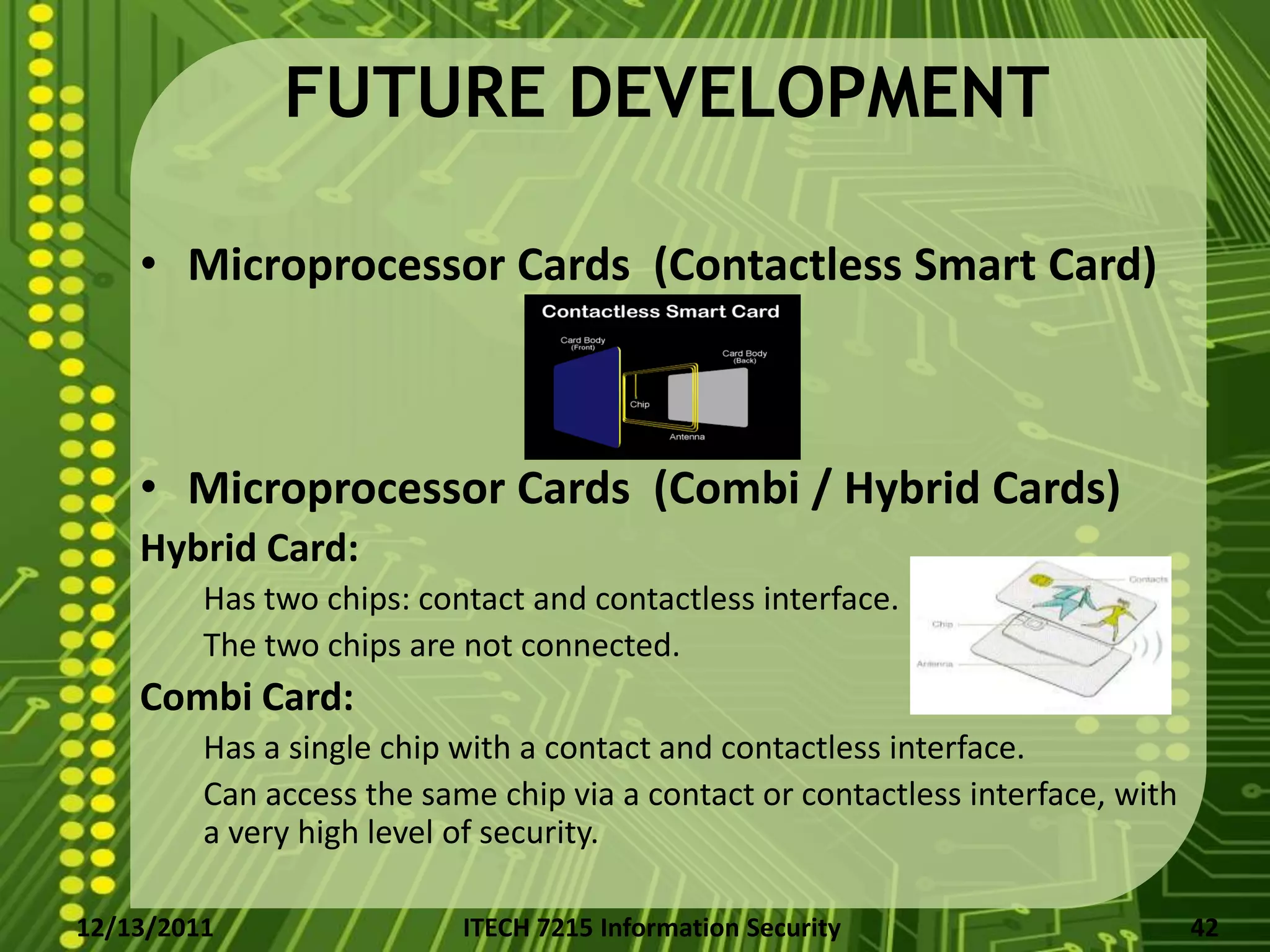 FUTURE DEVELOPMENT

    • Microprocessor Cards (Contactless Smart Card)



    • Microprocessor Cards (Combi / Hybrid Cards)
    Hybrid Card:
         Has two chips: contact and contactless interface.
         The two chips are not connected.
    Combi Card:
         Has a single chip with a contact and contactless interface.
         Can access the same chip via a contact or contactless interface, with
         a very high level of security.

12/13/2011                 ITECH 7215 Information Security                       42
 