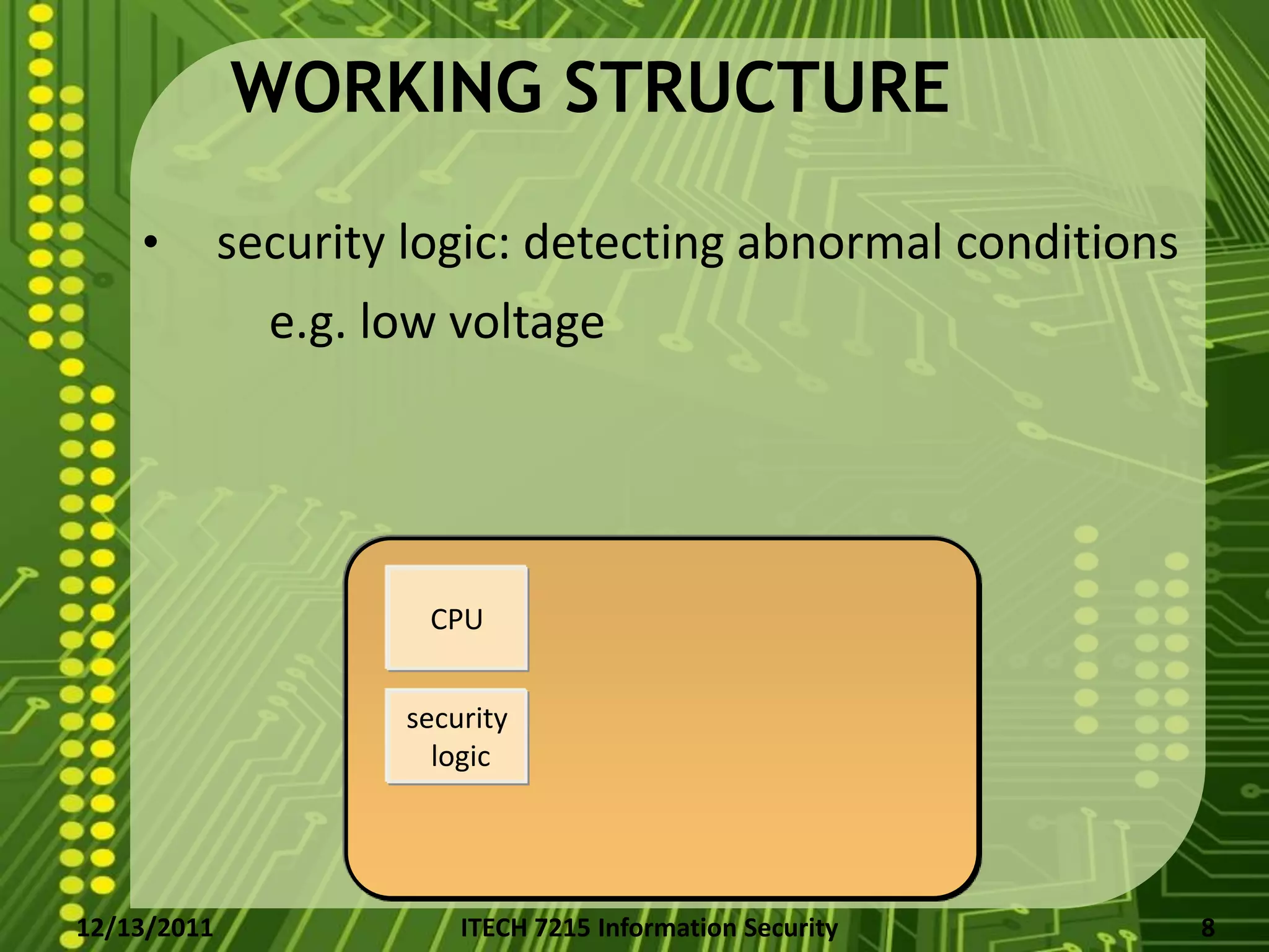 WORKING STRUCTURE

    •        security logic: detecting abnormal conditions
               e.g. low voltage




                       CPU


                     security
                       logic




12/13/2011               ITECH 7215 Information Security     8
 