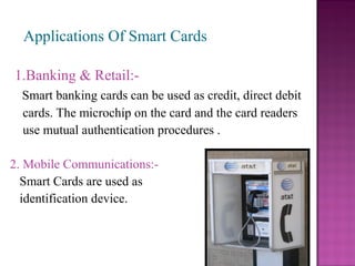 Applications Of Smart Cards

1.Banking & Retail:-
  Smart banking cards can be used as credit, direct debit
  cards. The microchip on the card and the card readers
  use mutual authentication procedures .

2. Mobile Communications:-
  Smart Cards are used as
  identification device.
 