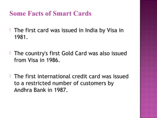 Some Facts of Smart Cards

   The first card was issued in India by Visa in
    1981.

   The country's first Gold Card was also issued
    from Visa in 1986.

   The first international credit card was issued
    to a restricted number of customers by
    Andhra Bank in 1987.
 