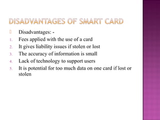     Disadvantages: -
1.   Fees applied with the use of a card
2.   It gives liability issues if stolen or lost
3.   The accuracy of information is small
4.   Lack of technology to support users
5.   It is potential for too much data on one card if lost or
     stolen
 