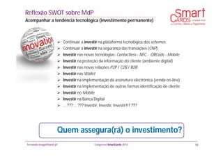 fernando.braga@banif.pt Congresso SmartCards 2014
 Continuar a investir na plataforma tecnológica dos schemes
 Continuar a investir na segurança das transações (CNP)
 Investir nas novas tecnologias: Contactless - NFC - QRCode - Mobile
 Investir na proteção da informação do cliente (ambiente digital)
 Investir nas novas relações P2P / C2B / B2B
 Investir nas Wallet
 Investir na implementação da assinatura electrónica (venda on-line)
 Investir na implementação de outras formas identificação de cliente
 Investir no Mobile
 Investir na Banca Digital
 … ??? … ??? Investir, Investir, Investir!!! ???
Reflexão SWOT sobre MdP
Acompanhar a tendência tecnológica (investimento permanente)
18
Quem assegura(rá) o investimento?
 