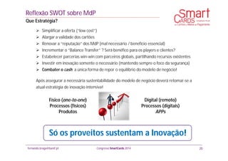 fernando.braga@banif.pt Congresso SmartCards 2014
 Simplificar a oferta (“low cost”)
 Alargar a validade dos cartões
 Renovar a “reputação” dos MdP (mal necessário / benefício essencial)
 Incrementar o “Balance Transfer” ? Será benéfico para os players e clientes?
 Estabelecer parcerias win-win com parceiros globais, partilhando recursos existentes
 Investir em inovação somente o necessário (mantendo sempre o foco da segurança)
 Combater o cash: a única forma de repor o equilíbrio do modelo de negócio!
Após assegurar a necessária sustentabilidade do modelo de negócio deverá retomar-se a
atual estratégia de inovação intensiva!
Físico (one-to-one)
Processos (físicos)
Produtos
Digital (remoto)
Processos (digitais)
APPs
Reflexão SWOT sobre MdP
Que Estratégia?
20
Só os proveitos sustentam a Inovação!
 