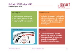 fernando.braga@banif.pt Congresso SmartCards 2014
Reflexão SWOT sobre MdP
Considerações finais
25
Strengths
 “ecossistema” em real time
 não é meio, é modo de vida
 seguro, rápido e conveniente
Weaknesses
 reduzido timing para o adequado
ajustamento ao caos da mudança
 complexidade e elevados custos
de implementação de soluções
tecnológicas
Threats
 “preço regulatório” ameaça a
livre concorrência de mercado
 sustentabilidade do modelo de
negócio (rentabilidade)
 financiamento da inovação
Opportunities
 