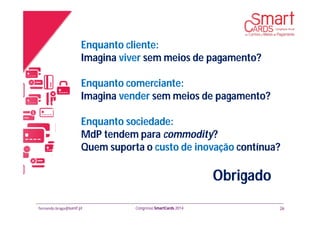fernando.braga@banif.pt Congresso SmartCards 2014
Obrigado
Enquanto cliente:
Imagina viver sem meios de pagamento?
Enquanto comerciante:
Imagina vender sem meios de pagamento?
Enquanto sociedade:
MdP tendem para commodity?
Quem suporta o custo de inovação contínua?
26
 