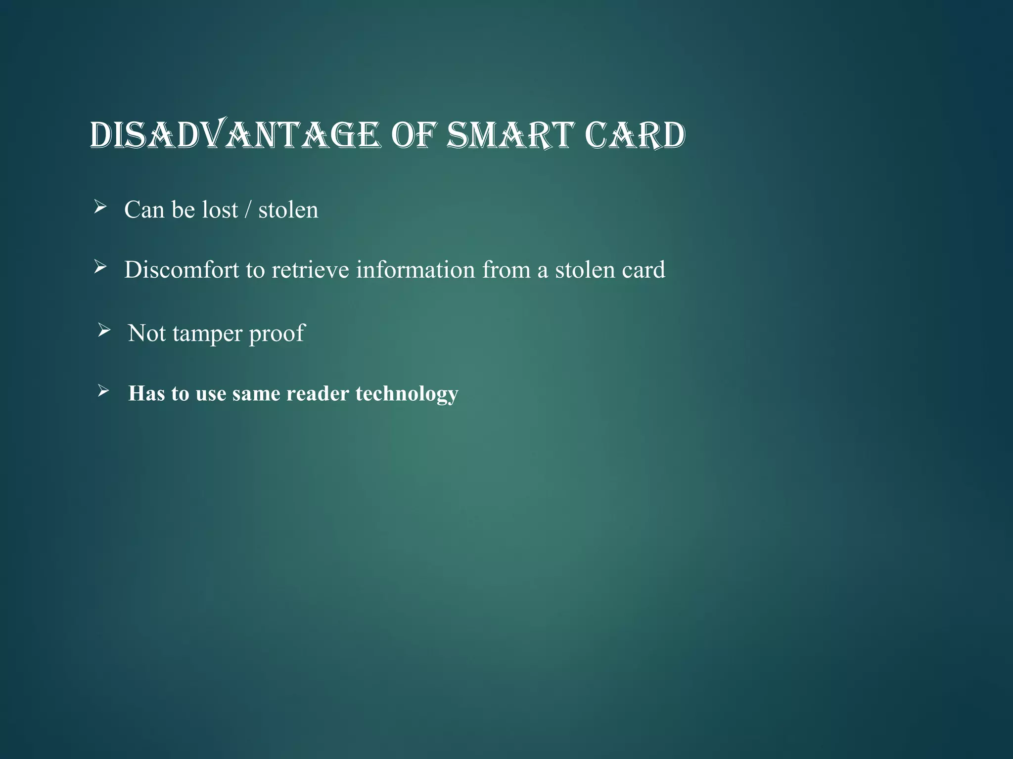 DISADVANTAGE OF SMART CARD
 Can be lost / stolen
 Discomfort to retrieve information from a stolen card
 Not tamper proof
 Has to use same reader technology
 