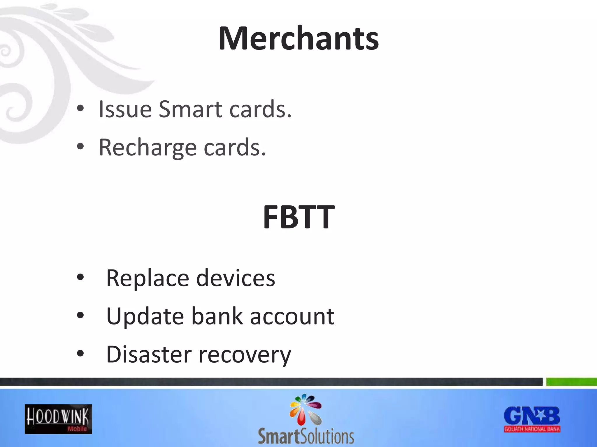Merchants
• Issue Smart cards.
• Recharge cards.
FBTT
• Replace devices
• Update bank account
• Disaster recovery
 