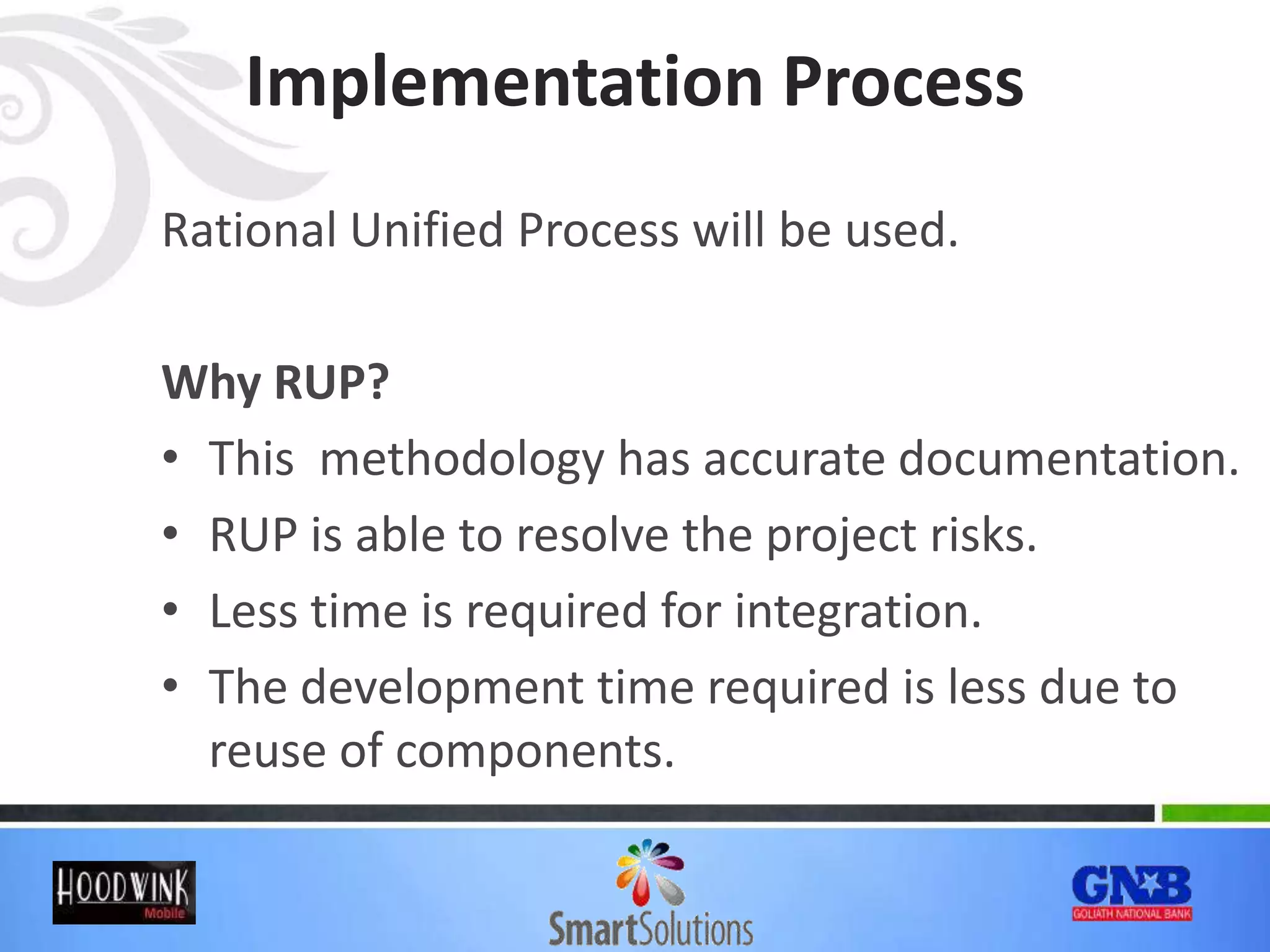 Implementation Process
Rational Unified Process will be used.
Why RUP?
• This methodology has accurate documentation.
• RUP is able to resolve the project risks.
• Less time is required for integration.
• The development time required is less due to
reuse of components.
 