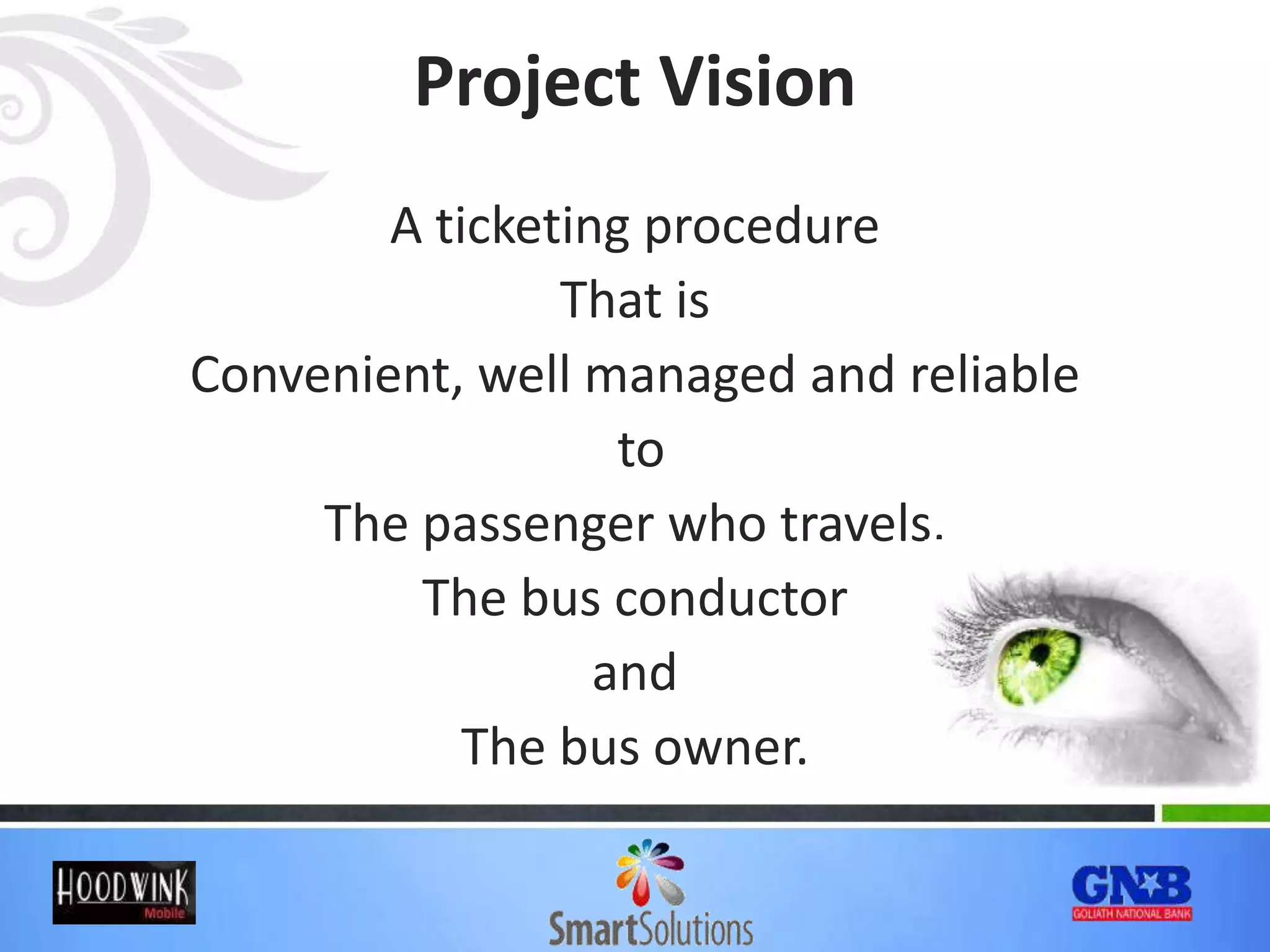 Project Vision
A ticketing procedure
That is
Convenient, well managed and reliable
to
The passenger who travels,
The bus conductor
and
The bus owner.
 