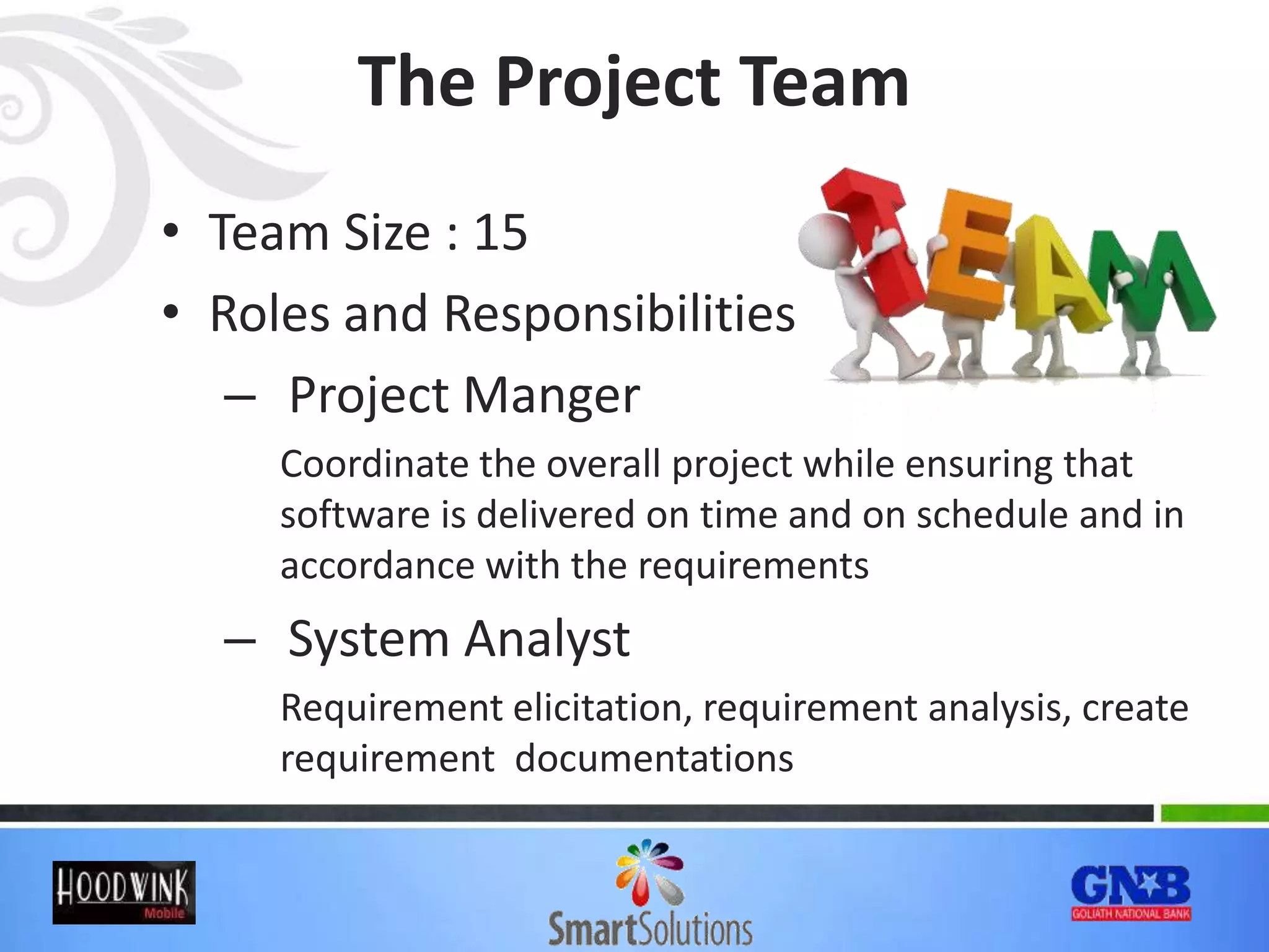 The Project Team
• Team Size : 15
• Roles and Responsibilities
– Project Manger
Coordinate the overall project while ensuring that
software is delivered on time and on schedule and in
accordance with the requirements
– System Analyst
Requirement elicitation, requirement analysis, create
requirement documentations
 