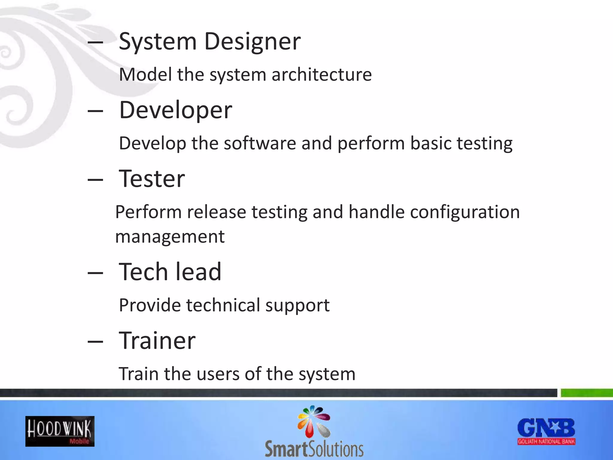 – System Designer
Model the system architecture
– Developer
Develop the software and perform basic testing
– Tester
Perform release testing and handle configuration
management
– Tech lead
Provide technical support
– Trainer
Train the users of the system
 