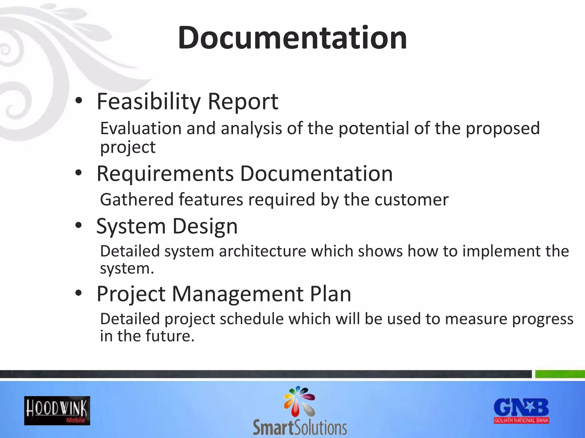 Documentation
• Feasibility Report
Evaluation and analysis of the potential of the proposed
project
• Requirements Documentation
Gathered features required by the customer
• System Design
Detailed system architecture which shows how to implement the
system.
• Project Management Plan
Detailed project schedule which will be used to measure progress
in the future.
 