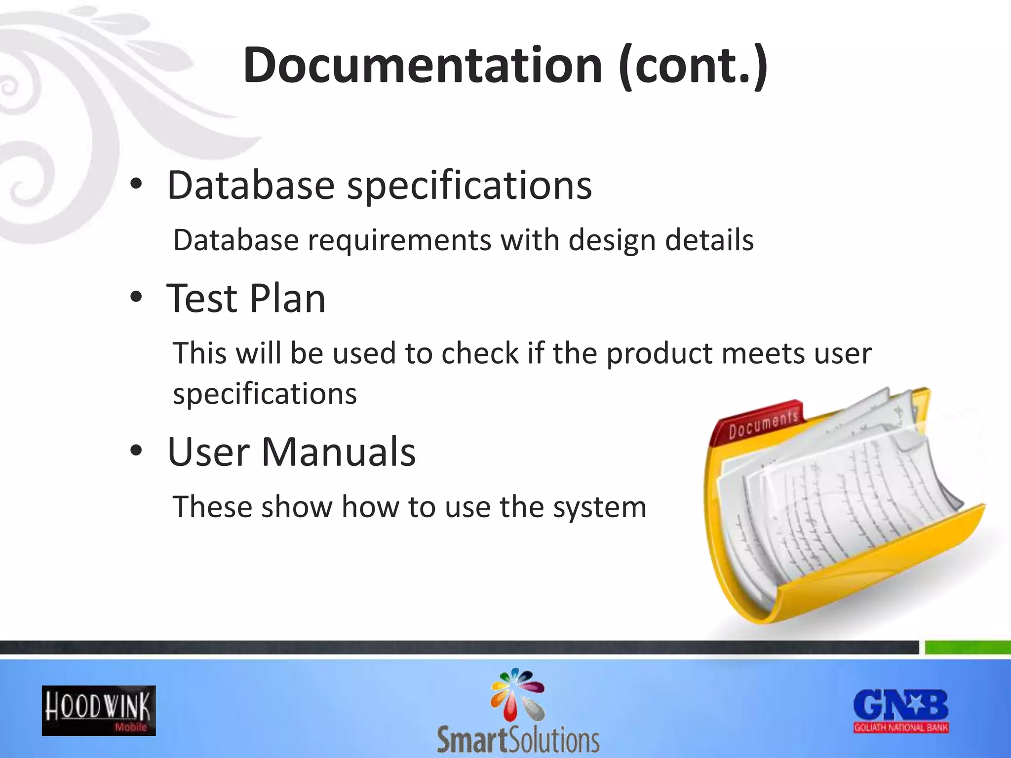 Documentation (cont.)
• Database specifications
Database requirements with design details
• Test Plan
This will be used to check if the product meets user
specifications
• User Manuals
These show how to use the system
 