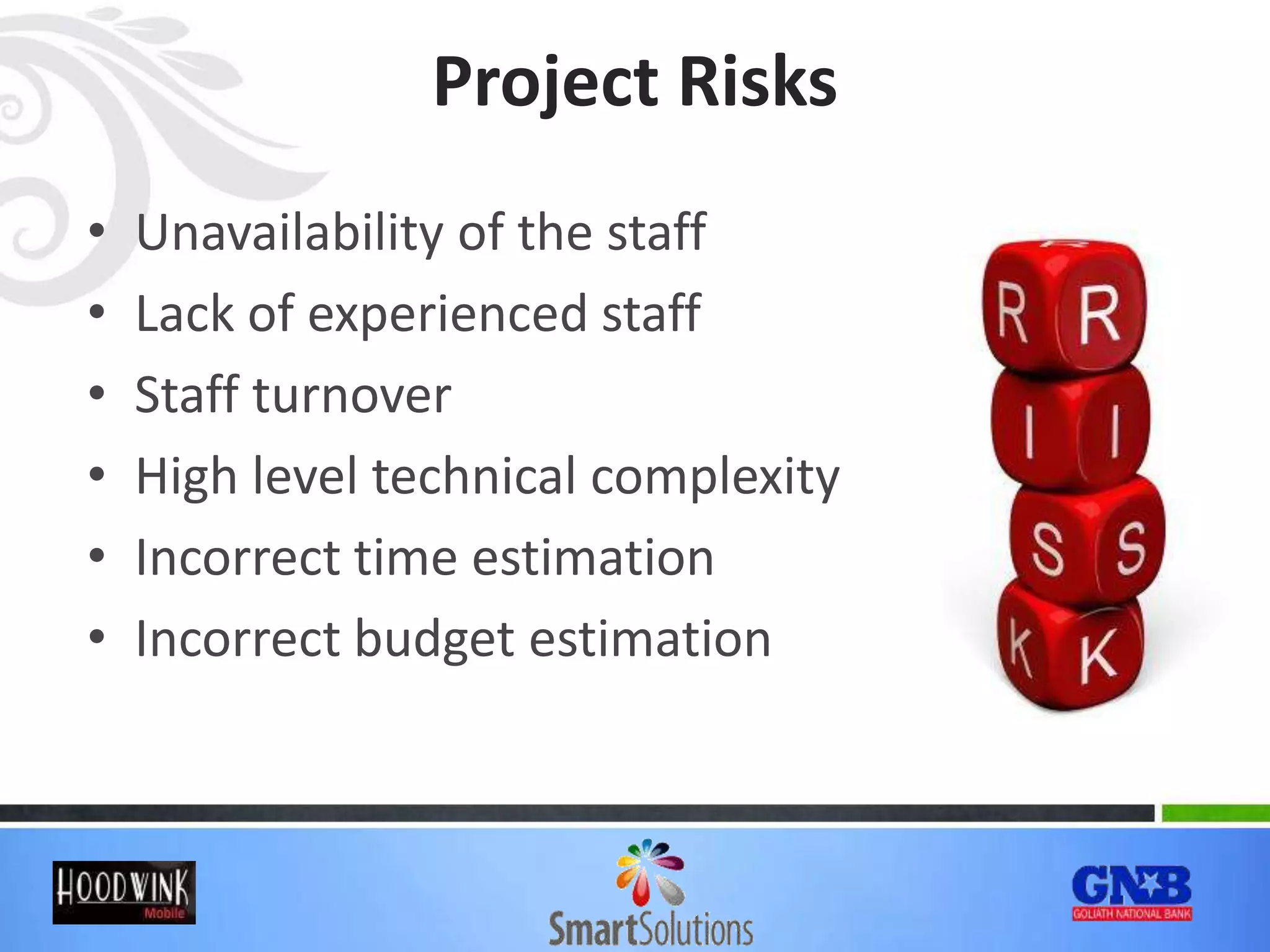 Project Risks
• Unavailability of the staff
• Lack of experienced staff
• Staff turnover
• High level technical complexity
• Incorrect time estimation
• Incorrect budget estimation
 