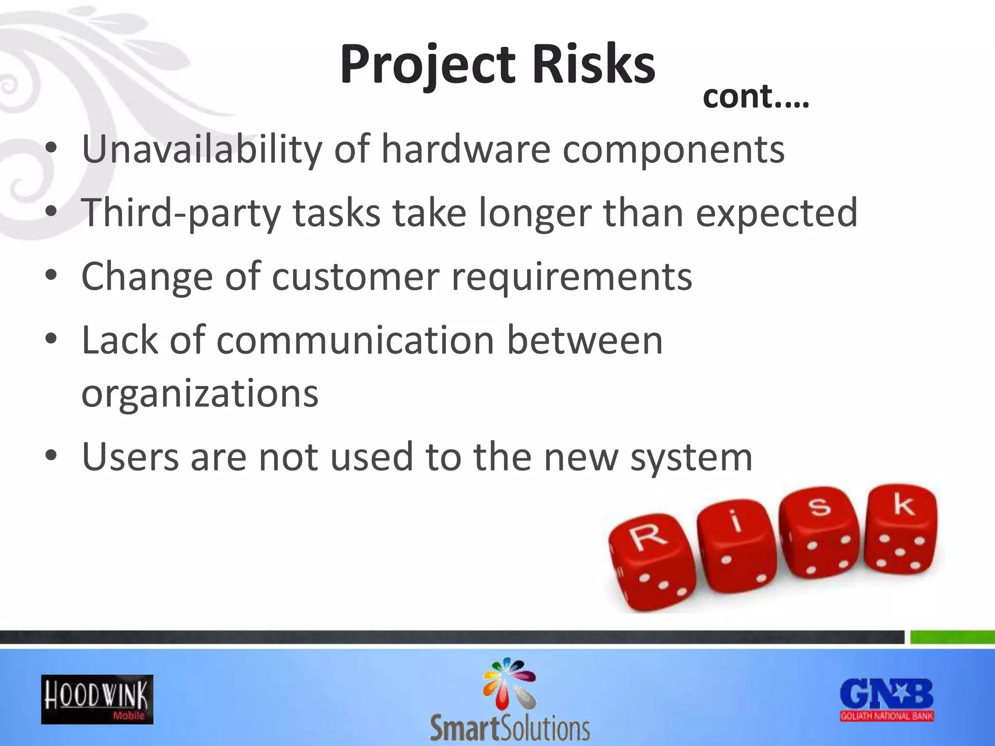 Project Risks
• Unavailability of hardware components
• Third-party tasks take longer than expected
• Change of customer requirements
• Lack of communication between
organizations
• Users are not used to the new system
cont.…
 