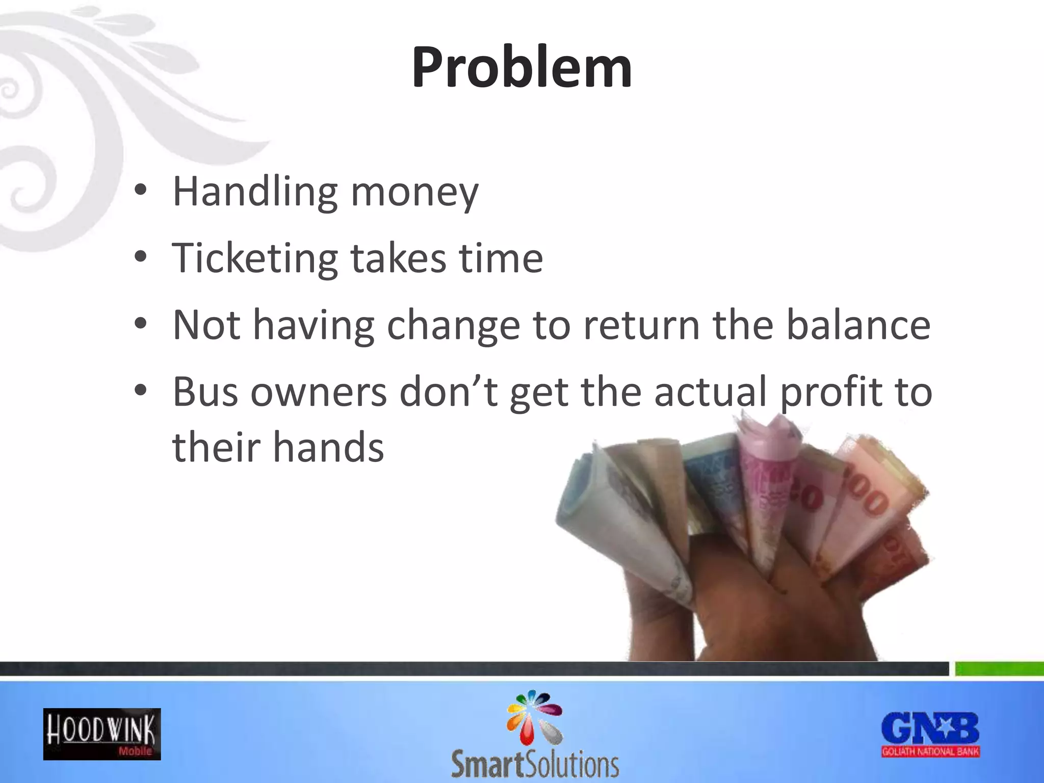 Problem
• Handling money
• Ticketing takes time
• Not having change to return the balance
• Bus owners don’t get the actual profit to
their hands
 