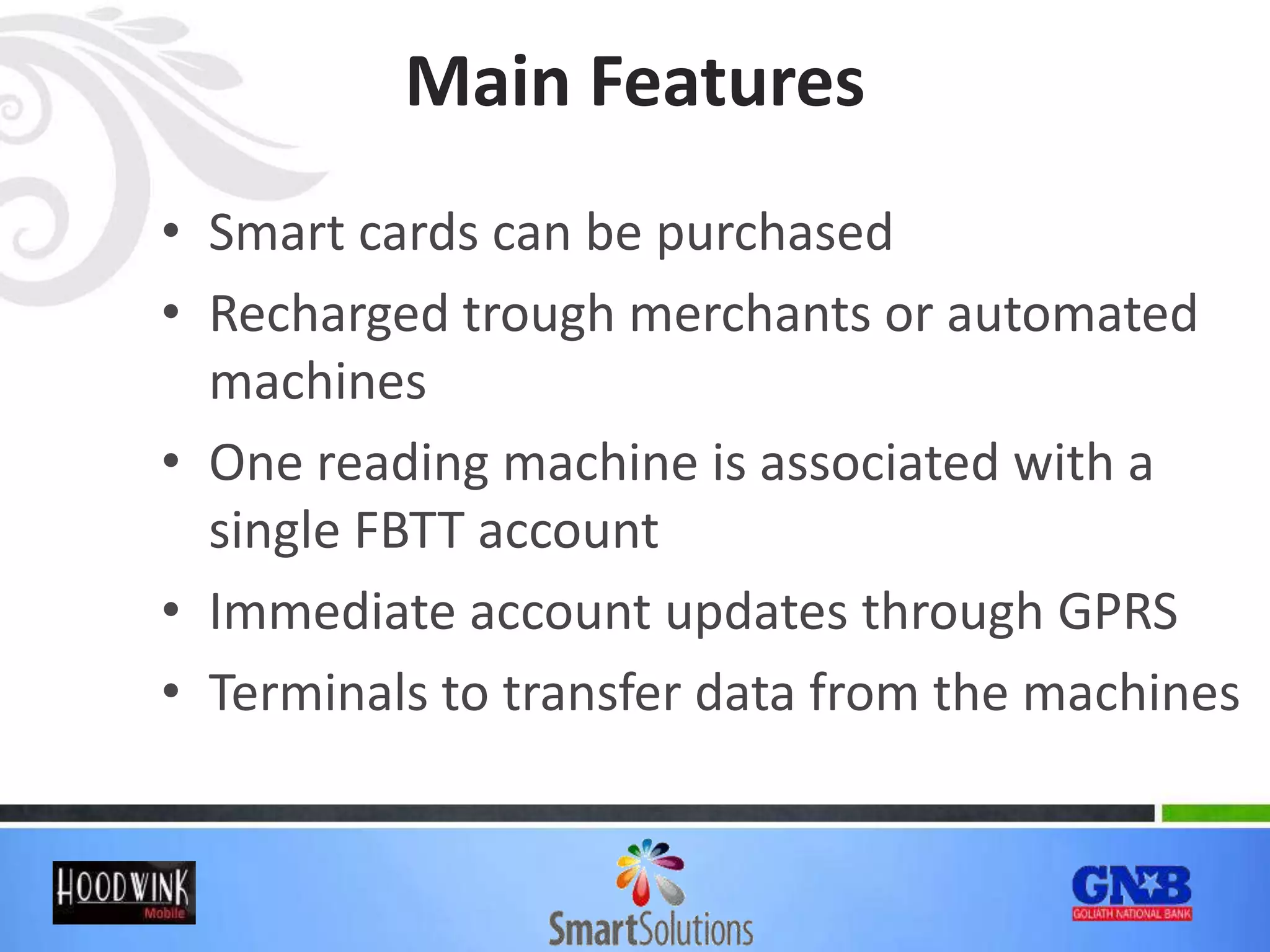 Main Features
• Smart cards can be purchased
• Recharged trough merchants or automated
machines
• One reading machine is associated with a
single FBTT account
• Immediate account updates through GPRS
• Terminals to transfer data from the machines
 