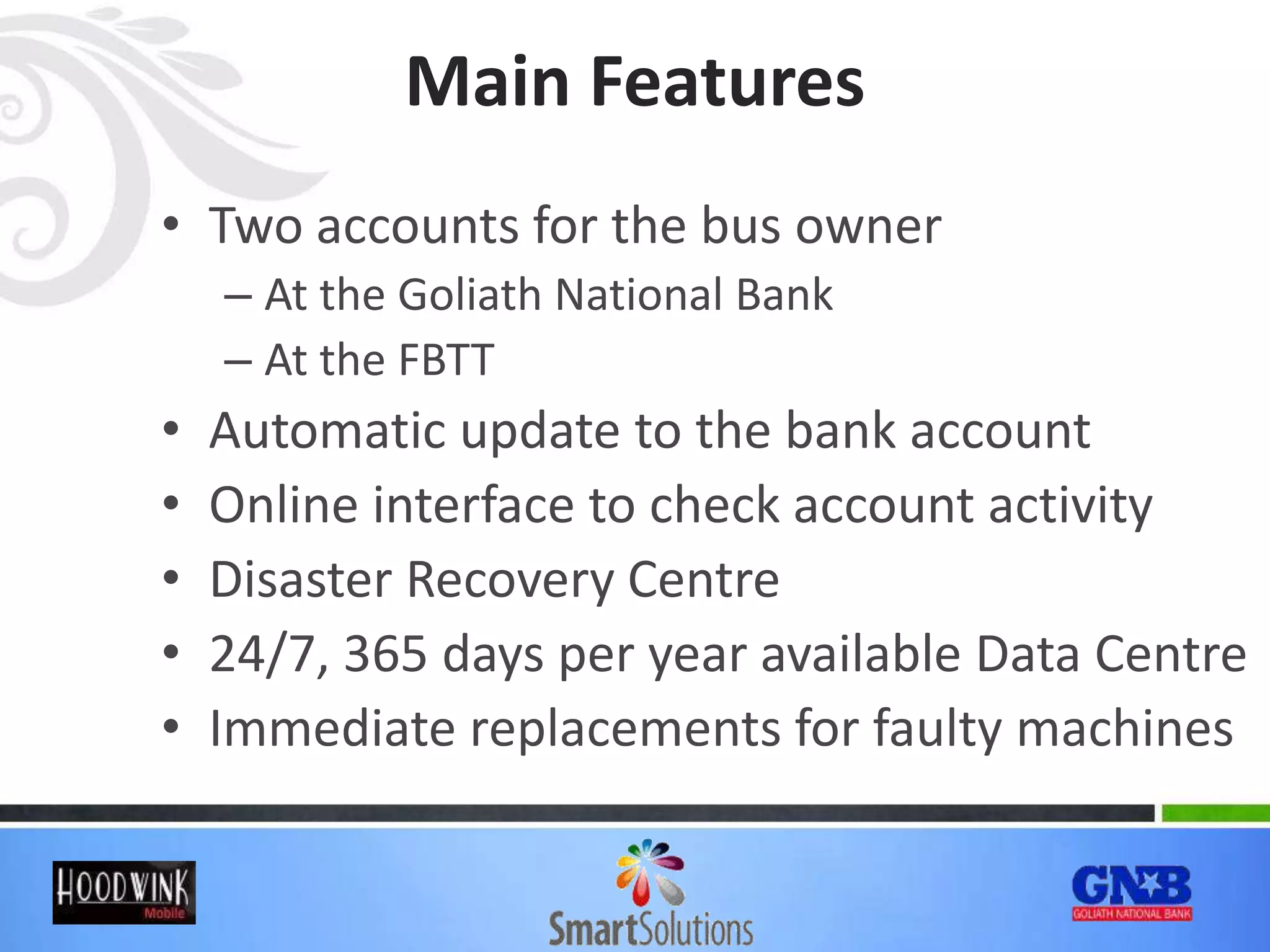 Main Features
• Two accounts for the bus owner
– At the Goliath National Bank
– At the FBTT
• Automatic update to the bank account
• Online interface to check account activity
• Disaster Recovery Centre
• 24/7, 365 days per year available Data Centre
• Immediate replacements for faulty machines
 
