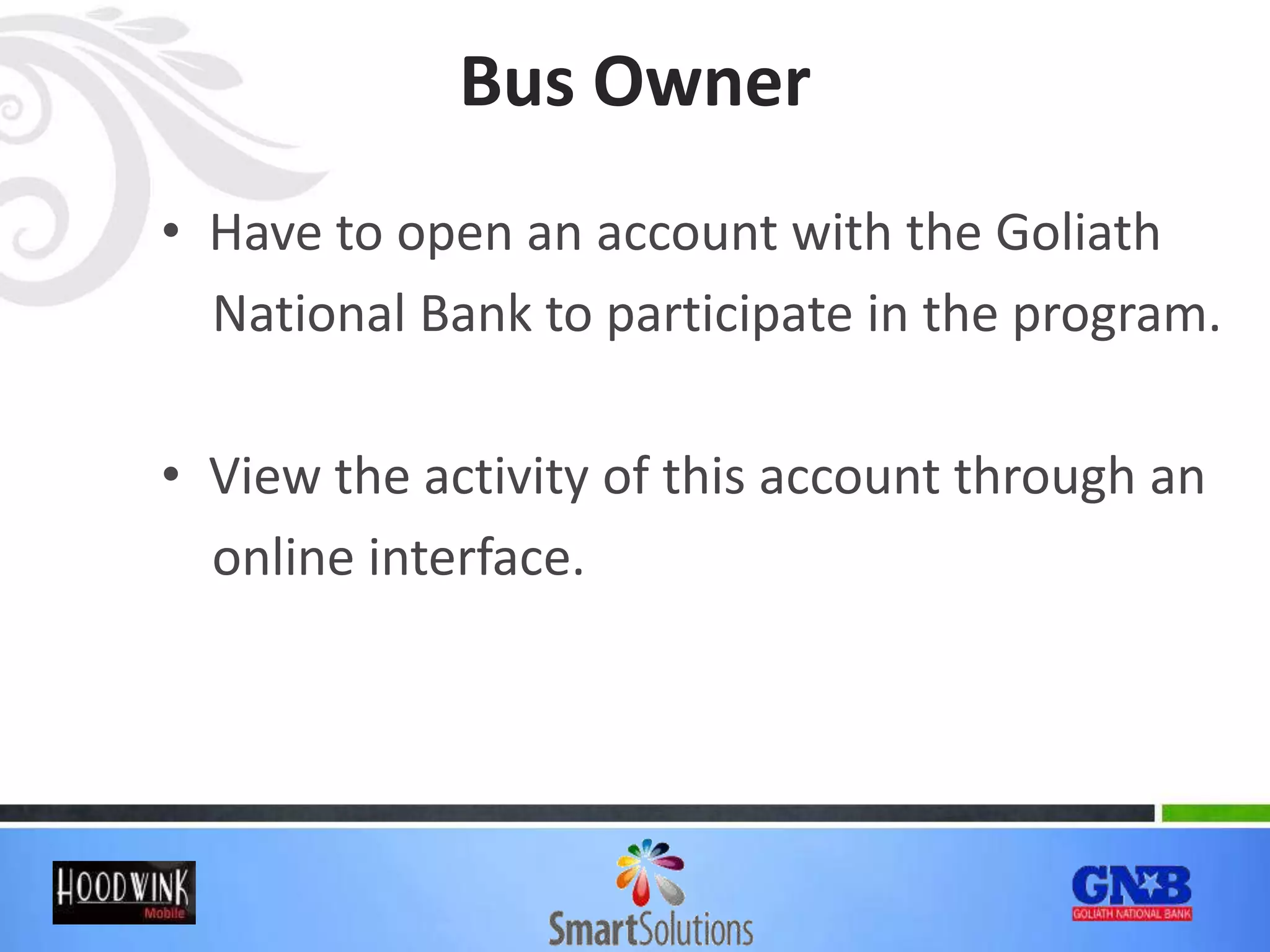Bus Owner
• Have to open an account with the Goliath
National Bank to participate in the program.
• View the activity of this account through an
online interface.
 