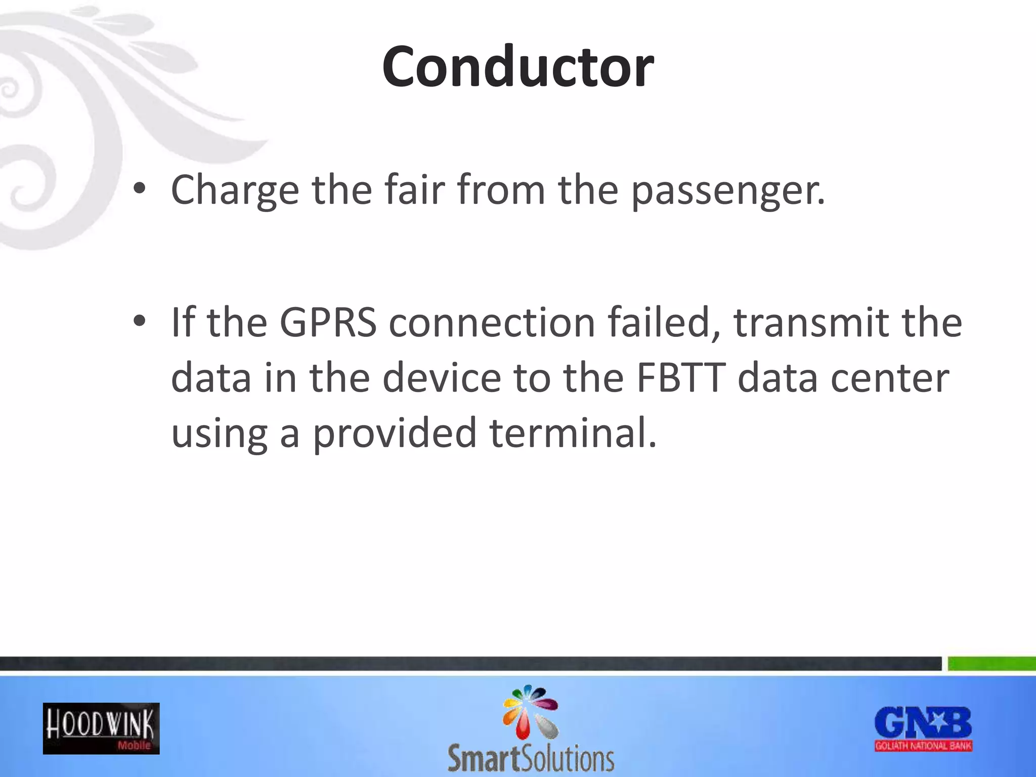 Conductor
• Charge the fair from the passenger.
• If the GPRS connection failed, transmit the
data in the device to the FBTT data center
using a provided terminal.
 