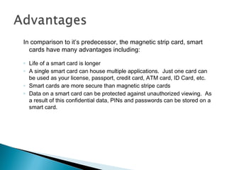 In comparison to it’s predecessor, the magnetic strip card, smart
cards have many advantages including:
◦ Life of a smart card is longer
◦ A single smart card can house multiple applications. Just one card can
be used as your license, passport, credit card, ATM card, ID Card, etc.
◦ Smart cards are more secure than magnetic stripe cards
◦ Data on a smart card can be protected against unauthorized viewing. As
a result of this confidential data, PINs and passwords can be stored on a
smart card.
 