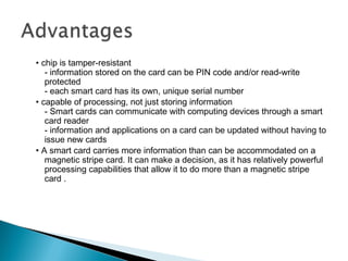 • chip is tamper-resistant
- information stored on the card can be PIN code and/or read-write
protected
- each smart card has its own, unique serial number
• capable of processing, not just storing information
- Smart cards can communicate with computing devices through a smart
card reader
- information and applications on a card can be updated without having to
issue new cards
• A smart card carries more information than can be accommodated on a
magnetic stripe card. It can make a decision, as it has relatively powerful
processing capabilities that allow it to do more than a magnetic stripe
card .
 